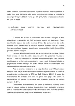 53

dados contínuos com distribuição normal dispostos em média e desvio padrão e os
dados com uma distribuição não normal dispostos em mediana e intervalo de
confiança. Uma probabilidade menor que 5% (p< 0,05) foi considerada significativa
em todos os testes.

3.6 ANÁLISES

DOS

CUSTOS

DIRETOS

DOS

TRATAMENTOS

ANTIDIABÉTICOS

O cálculo dos custos do tratamento com insulinas análogas foi feito
adotando-se a perspectiva do SUS enquanto pagador do tratamento. Foram
considerados apenas os custos médicos diretos. Os componentes de custos
incluídos foram: fornecimento de insulinas análogas de longa duração, insumos
(seringas, agulhas e tiras para glucosímetro) e exames laboratoriais (hemoglobina
glicada e glicemia em jejum).
Os dados referentes ao consumo real de medicamentos, exames e insumos
foram obtidos por meio da análise dos prontuários dos pacientes incluídos no
estudo. O custo do tratamento foi calculado individualmente para cada paciente,
considerando-se um horizonte temporal de 24 meses a partir da data de inclusão no
programa de insulinas análogas. Os custos também foram calculados como custo
mensal médio e anual médio por paciente.
Para os exames, considerou-se o preço tabelado pelo SUS para esses
serviços. Estes preços estão disponíveis no sistema de gerenciamento da tabela de
procedimentos, medicamentos e OPM do SUS (BRASIL, 2011b). O custo dos
medicamentos foi avaliado com base no preço real pago pelo Centro de
Medicamentos do Paraná (CEMEPAR) após processo licitatório no primeiro
semestre de 2011.
Os resultados do levantamento dos custos do tratamento, realizado para o
grupo de insulina análoga de análoga de ação lenta, foram analisados juntamente
com os dados de efetividade do tratamento, utilizando-se como desfechos primários
de efetividade a redução de valores de hemoglobina glicada A1c.

 