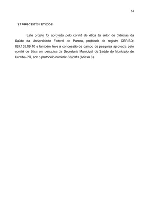 54

3.7 PRECEITOS ÉTICOS

Este projeto foi aprovado pelo comitê de ética do setor de Ciências da
Saúde da Universidade Federal do Paraná, protocolo de registro CEP/SD:
820.155.09.10 e também teve a concessão de campo de pesquisa aprovada pelo
comitê de ética em pesquisa da Secretaria Municipal de Saúde do Município de
Curitiba-PR, sob o protocolo número: 33/2010 (Anexo 3).

 