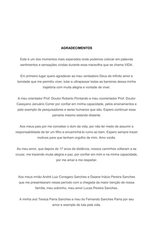 AGRADECIMENTOS

Este é um dos momentos mais esperados onde podemos colocar em palavras
sentimentos e sensações vividas durante essa maravilha que se chama VIDA.

Em primeiro lugar quero agradecer ao meu verdadeiro Deus de infinito amor e
bondade que me permitiu viver, lutar e ultrapassar todas as barreiras dessa minha
trajetória com muita alegria e vontade de viver.

A meu orientador Prof. Doutor Roberto Pontarolo e meu coorientador Prof. Doutor
Cassyano Januário Correr por confiar em minha capacidade, pelos ensinamentos e
pelo exemplo de pesquisadores e seres humanos que são. Espero continuar essa
parceria mesmo estando distante.

Aos meus pais por me conceber o dom da vida, por não ter medo de assumir a
responsabilidade de ter um filho e encaminhá-lo rumo ao bem. Espero sempre trazer
motivos para que tenham orgulho de mim. Amo vocês.

Ao meu amor, que depois de 17 anos de distância, nossos caminhos voltaram a se
cruzar, me trazendo muita alegria e paz, por confiar em mim e na minha capacidade,
por me amar e me respeitar.

Aos meus irmão André Luiz Conegero Sanches e Daiane Inácio Pereira Sanches
que me presentearam nesse período com a chegada da maior benção de nossa
família, meu sobrinho, meu amor Lucas Pereira Sanches.

A minha avó Tereza Parra Sanches e meu tio Fernando Sanches Parra por seu
amor e exemplo de luta pela vida.

 