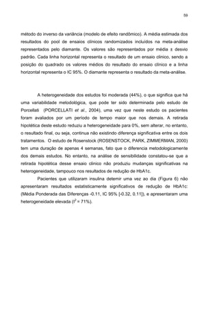 59

método do inverso da variância (modelo de efeito randômico). A média estimada dos
resultados do pool de ensaios clínicos randomizados incluídos na meta-análise
representados pelo diamante. Os valores são representados por média ± desvio
padrão. Cada linha horizontal representa o resultado de um ensaio clinico, sendo a
posição do quadrado os valores médios do resultado do ensaio clínico e a linha
horizontal representa o IC 95%. O diamante representa o resultado da meta-análise.

A heterogeneidade dos estudos foi moderada (44%), o que significa que há
uma variabilidade metodológica, que pode ter sido determinada pelo estudo de
Porcellati

(PORCELLATI et al., 2004), uma vez que neste estudo os pacientes

foram avaliados por um período de tempo maior que nos demais. A retirada
hipotética deste estudo reduziu a heterogeneidade para 0%, sem alterar, no entanto,
o resultado final, ou seja, continua não existindo diferença significativa entre os dois
tratamentos. O estudo de Rosenstock (ROSENSTOCK, PARK, ZIMMERMAN, 2000)
tem uma duração de apenas 4 semanas, fato que o diferencia metodologicamente
dos demais estudos. No entanto, na análise de sensibilidade constatou-se que a
retirada hipotética desse ensaio clinico não produziu mudanças significativas na
heterogeneidade, tampouco nos resultados de redução de HbA1c.
Pacientes que utilizaram insulina detemir uma vez ao dia (Figura 6) não
apresentaram resultados estatisticamente significativos de redução de HbA1c:
(Média Ponderada das Diferenças -0.11, IC 95% [-0.32, 0.11]), e apresentaram uma
heterogeneidade elevada (I2 = 71%).

 