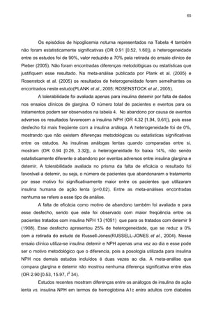 65

Os episódios de hipoglicemia noturna representados na Tabela 4 também
não foram estatisticamente significativas (OR 0.91 [0.52, 1.60]), a heterogeneidade
entre os estudos foi de 90%, valor reduzido a 70% pela retirada do ensaio clínico de
Pieber (2005). Não foram encontradas diferenças metodológicas ou estatísticas que
justifiquem esse resultado. Na meta-análise publicada por Plank et al. (2005) e
Rosenstock et al. (2005) os resultados de heterogeneidade foram semelhantes os
encontrados neste estudo(PLANK et al., 2005; ROSENSTOCK et al., 2005).
A tolerabilidade foi avaliada apenas para insulina detemir por falta de dados
nos ensaios clínicos de glargina. O número total de pacientes e eventos para os
tratamentos podem ser observados na tabela 4. No abandono por causa de eventos
adversos os resultados favorecem a insulina NPH (OR 4.32 [1.94, 9.61]), pois esse
desfecho foi mais freqüente com a insulina análoga. A heterogeneidade foi de 0%,
mostrando que não existem diferenças metodológicas ou estatísticas significativas
entre os estudos. As insulinas análogas lentas quando comparadas entre si,
mostram (OR 0.94 [0.26, 3.32]), a heterogeneidade foi baixa 14%, não sendo
estatisticamente diferente o abandono por eventos adversos entre insulina glargina e
detemir. A tolerabilidade avaliada no prisma da falta de eficácia o resultado foi
favorável a detemir, ou seja, o número de pacientes que abandonaram o tratamento
por esse motivo foi significativamente maior entre os pacientes que utilizaram
insulina humana de ação lenta (p=0,02). Entre as meta-análises encontradas
nenhuma se refere a esse tipo de análise.
A falta de eficácia como motivo de abandono também foi avaliada e para
esse desfecho, sendo que este foi observado com maior freqüência entre os
pacientes tratados com insulina NPH 13 (1091) que para os tratados com detemir 9
(1908). Esse desfecho apresentou 25% de heterogeneidade, que se reduz a 0%
com a retirada do estudo de Russell-Jones(RUSSELL-JONES et al., 2004). Nesse
ensaio clínico utiliza-se insulina detemir e NPH apenas uma vez ao dia e esse pode
ser o motivo metodológico que o diferencia, pois a posologia utilizada para insulina
NPH nos demais estudos incluídos é duas vezes ao dia. A meta-análise que
compara glargina e detemir não mostrou nenhuma diferença significativa entre elas
(OR 2.90 [0.53, 15.97, I2 34).
Estudos recentes mostram diferenças entre os análogos de insulina de ação
lenta vs. insulina NPH em termos de hemoglobina A1c entre adultos com diabetes

 