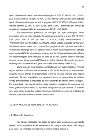 66

tipo 1 (diferença de média para a insulina glargina: -0,11%, IC 95% -0,21%; - 0,02%;
para insulina detemir: (-0,06%, IC 95% -0,13%; 0,02%) e entre adultos com diabetes
tipo 2 (diferença média para a insulina glargina: -0,05%, IC 95% -0,13% para 0,04%;
insulina detemir: (0,13%, IC 95% 0,03% para 0,22%). Beneficios em termos de
redução de hipoglicemia foram inconsistentes(SINGH et al., 2009).
Em meta-análise publicada, os análogos de ação prolongada foram
associados com um risco reduzido de hipoglicemia noturna e grave [OR (IC 95%)
0,69 (0,55; 0,86) e [OR (IC 95%) 0,73 (0,60; 0,89), respectivamente, p
<0,01](MONAMI, MARCHIONNI, MANNUCCI, 2009). Estudo publicado por Garg em
2010 observou um menor risco com insulina glargina para hipoglicemia sintomática
ou nenhuma diferença no risco. Estas diferenças foram mais marcantes nos estudos
que a insulina NPH foi administrada uma vez por dia. Esses resultados são reflexos
das recomendações para a redução da dose de 20-30%, quando ocorre a transição
de uma vez por dia da insulina NPH para a insulina glargina, oferecendo ao mesmo
tempo igual ou superior eficácia geral com doses mais baixas(GARG, 2010).
Como todas as meta-análises, a metodologia tem suas limitações. Primeiro
alguns ensaios publicados são crossover e não foram incluídos na meta-análise.
Segundo houve grande heterogeneidade entre os ensaios clínicos para alguns
resultados. Terceiro a qualidade dos estudos incluídos na meta-análise foi variável,
devido principalmente à dificuldade de mascaramento de insulina entre os grupos.
Em quarto lugar, nao foram incluídos nesse estudo os resultados de segurança, tais
como ganho de peso médio ou episódios hipoglicêmicos por paciente. É possível
que, para estes resultados existam diferenças significativas entre os análogos da
insulina, comparados entre si ou com insulina NPH.

4.2 META-ANÁLISE DE INSULINAS ULTRA-RÁPIDAS

4.2.1 Descrição dos artigos

Nas buscas realizadas nas bases de dados para insulinas de ação rápida
(aspart, lispro e glulisina) foram encontrados 681 artigos para aspart, 945 artigos
para lispro, e 240 artigos para glulisina, conforme mostra a figura 9.

 