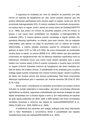 77

A segurança foi analisada por meio do desfecho de pacientes com pelo
menos um episódio de hipoglicemia por mês, sendo possível observar que não
existem diferenças significativas entre insulina aspart vs regular, sendo que não foi
encontrada heterogeneidade (0%). O mesmo resultado foi encontrado comparandose insulina lispro vs regular, porém, devido ao ensaio clinico de Ciofetta(CIOFETTA
et al., 1999), que possui um número de pacientes pequeno (n=8) em ambos os
grupos, o que causa maior variabilidade nos resultados, a heterogeneidade foi
moderada (38%). A insulina glulisina quando comparada a regular também não
apresenta diferença significativa, no entanto, para essa insulina, não foi realizada
meta-análise, pois apenas um artigo foi encontrado com os critérios de inclusão
determinados, a mesma situação aconteceu quando foi comparada insulina e
glulisina vs lispro (3.93 vs 3.86 p=0.1642). Na única comparação da combinação
insulina lispro vs aspart, os autores (BODE et al., 2002) relatam que para episódios
confirmados de hipoglicemia/mês não há diferença estatística significativa entre os
tratamentos, entretanto houve uma menor razão desses episódios para o grupo
tratado com insulina aspart (3.9±4.2) quando comparado a insulina lispro (4.4±5.6)
ou regular (4.9±4.6). Episódios noturnos de hipoglicemia não foram avaliados por
falta de dados nos ensaios clínicos. A tolerabilidade só foi analisada para a insulina
análoga aspart quando comparada com insulina humana regular, devido à ausência
de dados nos ensaios clínicos das demais combinações. Não foram encontradas
diferenças significativas para o abandono por eventos adversos OR [0.84 IC 95%
(0.18, 4.02)].
Sendo assim, considerando os resultados encontrados nos ensaios clínicos
incluídos na revisão sistemática e meta-análise, não foram encontradas diferenças
significativas na eficácia, segurança e tolerabilidade das insulinas análogas de ação
rápida comparadas com a insulina regular e entre si. Em meta-análises de insulinas
de ação rápida publicadas em 2004, 2005 e 2009 também não foram encontrados
resultados favoráveis a nenhuma das opções de insulina(SIEBENHOFER et al.,
2004a; PLANK et al., 2005; SINGH et al., 2009).
A preferência dos pacientes com relação análogas pode estar relacionada
com a maior flexibilidade e conveniência devido à possibilidade das injeções
imediatamente antes das refeições(RECASENS et al., 2003).

 