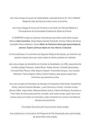 Aos meus amigos do grupo de solidariedade, especialmente ao Sr. Híris e Matilde
Magierski pelo exemplo de união e amor ao próximo.

Aos meus colegas do Curso de Farmácia e do Centro de Ciências Médicas e
Farmacêuticas da Universidade Estadual do Oeste do Paraná.

A CEMEPAR e todas as pessoas maravilhosas que fazem parte desta equipe:
Mônica Holtz Cavichiolo, Deise Regina Sprada Pontarolli, Carmen Helena De Muzio
Carvbalho Garcia Maritano, Suzan Mirian do Patrocínio Alves pela oportunidade de
parceria. Espero continuar depois do meu retorno a Cascavel.

As Farmacêuticas e Funcionários da Segunda Regional De Saúde, por dividirem seu
pequeno espaço para que nossa coleta de dados pudesse ser realizada.

Aos meus amigos do laboratório de Controle de Qualidade e do CEB, especialmente
ao Mário Sergio Piantavini, Astrid Wiens, Rafael Venson, Graziela Sponchiado,
Consuelo Reis Pereira, Sirlei Sayomi Hayashi, Francinete Campos, Ana Carolina
Melchiors, Flávia Degaut e Marco André Cardoso, pela ajuda e pelos bons
momentos que passamos juntos.

Aos meus amigos do laboratório de Atenção Farmacêutica Fabio Brasil, Rangel Ray
Godoy, Antonio Eduardo Mendes, Lucas Okumura e minhas ‖nininhas nindas ―
Gerusa Halila, Inajara Rota, Mariana Martins Garcia, Patrícia Rodrigues Gonçalves e
Thais Teles de Souza pela parceria, amizade, pelo ombro amigo, pelos risos e por
nossos choros em todos os momentos e pela companhia em nossos maravilhosos
almoços de quinta-feira.

A fundação Araucária pelo financiamento desse projeto.

Aos professores e funcionários do Programa de Pós-Graduação pela oportunidade
de desenvolver esse projeto.

 