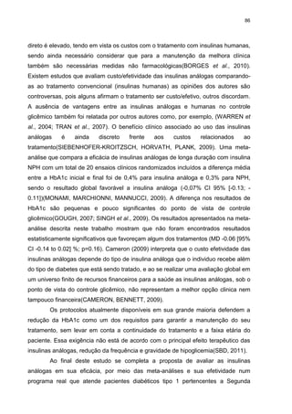 86

direto é elevado, tendo em vista os custos com o tratamento com insulinas humanas,
sendo ainda necessário considerar que para a manutenção da melhora clínica
também são necessárias medidas não farmacológicas(BORGES et al., 2010).
Existem estudos que avaliam custo/efetividade das insulinas análogas comparandoas ao tratamento convencional (insulinas humanas) as opiniões dos autores são
controversas, pois alguns afirmam o tratamento ser custo/efetivo, outros discordam.
A ausência de vantagens entre as insulinas análogas e humanas no controle
glicêmico também foi relatada por outros autores como, por exemplo, (WARREN et
al., 2004; TRAN et al., 2007). O benefício clínico associado ao uso das insulinas
análogas

é

ainda

discreto

frente

aos

custos

relacionados

ao

tratamento(SIEBENHOFER-KROITZSCH, HORVATH, PLANK, 2009). Uma metaanálise que compara a eficácia de insulinas análogas de longa duração com insulina
NPH com um total de 20 ensaios clínicos randomizados incluídos a diferença média
entre a HbA1c inicial e final foi de 0,4% para insulina análoga e 0,3% para NPH,
sendo o resultado global favorável a insulina análoga (-0,07% CI 95% [-0.13; 0.11])(MONAMI, MARCHIONNI, MANNUCCI, 2009). A diferença nos resultados de
HbA1c são pequenas e pouco significantes do ponto de vista de controle
glicêmico(GOUGH, 2007; SINGH et al., 2009). Os resultados apresentados na metaanálise descrita neste trabalho mostram que não foram encontrados resultados
estatisticamente significativos que favoreçam algum dos tratamentos (MD -0.06 [95%
CI -0.14 to 0.02] %; p=0.16). Cameron (2009) interpreta que o custo efetividade das
insulinas análogas depende do tipo de insulina análoga que o individuo recebe além
do tipo de diabetes que está sendo tratado, e ao se realizar uma avaliação global em
um universo finito de recursos financeiros para a saúde as insulinas análogas, sob o
ponto de vista do controle glicêmico, não representam a melhor opção clinica nem
tampouco financeira(CAMERON, BENNETT, 2009).
Os protocolos atualmente disponíveis em sua grande maioria defendem a
redução da HbA1c como um dos requisitos para garantir a manutenção do seu
tratamento, sem levar em conta a continuidade do tratamento e a faixa etária do
paciente. Essa exigência não está de acordo com o principal efeito terapêutico das
insulinas análogas, redução da frequência e gravidade de hipoglicemia(SBD, 2011).
Ao final deste estudo se completa a proposta de avaliar as insulinas
análogas em sua eficácia, por meio das meta-análises e sua efetividade num
programa real que atende pacientes diabéticos tipo 1 pertencentes a Segunda

 