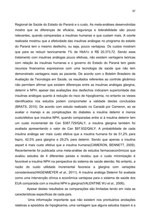 87

Regional de Saúde do Estado do Paraná e o custo. As meta-análises desenvolvidas
mostra que as diferenças de eficácia, segurança e tolerabilidade são pouco
relevantes, quando comparadas a insulinas humanas e que custam mais. A coorte
realizada mostrou que a efetividade das insulinas análogas no programa do estado
do Paraná tem o mesmo desfecho, ou seja, pouco vantajosa. Os custos mostram
que para se reduzir teoricamente 1% de HbA1c é R$ 20.373,72. Sendo esse
tratamento com insulinas análogas pouco efetivas, não existem vantagens teóricas
com relação às insulinas humanas e o governo do Estado do Paraná tem gasto
recursos financeiros expressivos com uma tecnologia de saúde que não tem
demonstrado vantagens reais ao paciente. De acordo com o Boletim Brasileiro de
Avaliação de Tecnologia em Saúde, os resultados referentes ao controle glicêmico
não permitem afirmar que existem diferenças entre as insulinas análogas glargina,
detemir e NPH, apesar das avaliações dos desfechos indicarem superioridade das
insulinas análogas quanto à redução do risco de hipoglicemia, no entanto os vieses
identificados nos estudos podem comprometer a validade destas conclusões
(BRATS, 2010). De acordo com estudo realizado no Canadá por Cameron, ao se
avaliar o manejo e as complicações do diabetes a insulina detemir é menos
custo/efetiva que insulina NPH, quando comparadas entre si à insulina detemir tem
um custo incremental de Can $387.729/QALY, a insulina glargina também foi
avaliada apresentando o valor de Can $87.932/QALY. A probabilidade de cada
insulina análoga ser mais custo efetiva que a insulina humana foi de 51,2% para
lispro, 42,5% para glargina e 29,2% para detemir. Sendo que apenas a insulina
aspart é mais custo efetiva que a insulina humana(CAMERON, BENNETT, 2009).
Recentemente foi publicada uma meta-análise de estudos farmacoeconômicos que
avaliou estudos de 4 diferentes países e revelou que o custo minimização é
favorável a insulina NPH na perspectiva do sistema de saúde alemão. No entanto, a
razão do custo utilidade incremental favorece a glargina com variações
consideráveis(HAGENMEYER et al., 2011). A insulina análoga Detemir foi avaliada
como uma intervenção clínica e econômica vantajosa para o sistema de saúde dos
EUA comparada com a insulina NPH e glargina(VALENTINE WJ et al., 2006).
Apesar destes resultados as comparações são limitadas tendo em vista as
características especificas de cada país.
Uma informação importante que não existem nos prontuários anotações
relativas a episódios de hipoglicemia, uma vantagem que alguns estudos trazem é a

 