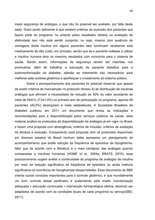 88

maior segurança de análogos, o que não foi possível ser avaliado, por falta deste
dado. Outro ponto deficiente é que existem critérios de exclusão dos pacientes que
fazem parte do programa, no entanto pelos resultados obtidos na avaliação de
efetividade isso não está sendo cumprido, ou seja, mesmo com ausência de
vantagens desta insulina em alguns pacientes eles continuam recebendo este
medicamento de alto custo, em principio, sendo que se o paciente voltasse a utilizar
a insulina humana teria os mesmos resultados com economia para o sistema de
saúde. Sendo assim, informações de segurança devem ser inseridas nos
prontuários, além de trabalhar a educação do paciente diabético para a
automonitorização do diabetes, adesão ao tratamento são necessários para
melhorar este controle glicêmico e aperfeiçoar o investimento do sistema público.
Sobre o acompanhamento dos pacientes foi possível observar que apesar
de existir critérios de manutenção no protocolo (Anexo 4) de distribuição de insulinas
análogas que afirmam a necessidade de redução de 50% do valor excedente da
meta de HbA1c (7,0±1,0%) no primeiro ano de participação no programa, apenas 60
pacientes (40,5%) alcançaram a meta estabelecida. A Sociedade Brasileira de
Diabetes publicou em 2011 um documento que revisa as indicações e
recomendações para a disponibilização pelos serviços públicos de saúde, esse
material analisa os protocolos de disponibilização de análogos já em vigor no Brasil,
e fazem uma proposta com abrangência, critérios de inclusão, critérios de avaliação
da eficácia e exclusão. Comparando essa proposta com os protocolos disponíveis
em diversos estados do Brasil nenhum deles apresenta um planejamento de
acompanhamento que avalie redução da freqüência de episódios de hipoglicemia,
fator que de acordo com a literatura é o mais vantajoso das análogas quando
comparadas a insulinas humanas (HOME et al., 2004a; BRATS, 2010), esse
posicionamento sugere avaliar a continuidade do programa de análogos de insulina
por meio da redução significativa da freqüência de episódios ou ainda melhora
significativa na ocorrência de hipoglicemias despercebidas. Esse documento da SBD
orienta outras condutas importantes para o controle glicêmico, e que mundialmente
um bom controle desse parâmetro é sustentando pela tríade: monitarização
adequada + educação continuada + intervenção farmacológica efetiva, devendo ser
adaptados de acordo com as condições locais de cada programa ou serviço(SBD,
2011).

 