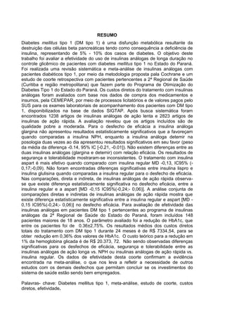RESUMO
Diabetes mellitus tipo 1 (DM tipo 1) é uma disfunção metabólica resultante da
destruição das células beta pancreáticas tendo como consequência a deficiência de
insulina, representando de 5% - 10% dos casos de diabetes. O objetivo deste
trabalho foi avaliar a efetividade do uso de insulinas análogas de longa duração no
controle glicêmico de pacientes com diabetes mellitus tipo 1 no Estado do Paraná.
Foi realizada uma revisão sistemática e meta-análise de insulinas análogas com
pacientes diabéticos tipo 1, por meio da metodologia proposta pala Cochrane e um
estudo de coorte retrospectiva com pacientes pertencentes a 2ª Regional de Saúde
(Curitiba e região metropolitana) que fazem parte do Programa de Otimização do
Diabetes Tipo 1 do Estado do Paraná. Os custos diretos do tratamento com insulinas
análogas foram avaliados com base nos dados de compra dos medicamentos e
insumos, pela CEMEPAR, por meio de processos licitatórios e de valores pagos pelo
SUS para os exames laboratoriais de acompanhamento dos pacientes com DM tipo
1, disponibilizados na base de dados SIGTAP. Após busca sistemática foram
encontrados 1238 artigos de insulinas análogas de ação lenta e 2823 artigos de
insulinas de ação rápida. A avaliação revelou que os artigos incluídos são de
qualidade pobre a moderada. Para o desfecho de eficácia a insulina análoga
glargina não apresentou resultados estatisticamente significativos que a favoreçam
quando comparadas a insulina NPH, enquanto a insulina análoga detemir na
posologia duas vezes ao dia apresentou resultados significativos em seu favor (peso
da média da diferença -0.14, 95% IC [-0.21, -0.01]). Não existem diferenças entre as
duas insulinas análogas (glargina e detemir) com relação eficácia. Os resultados de
segurança e tolerabilidade mostraram-se inconsistentes. O tratamento com insulina
aspart é mais efetivo quando comparado com insulina regular MD -0,13, IC95% (0,17;-0,09). Não foram encontradas diferenças significativas entre insulina lispro e
insulina glulisina quando comparadas a insulina regular para o desfecho de eficácia.
Nas comparações, direta e indireta, de insulinas análogas de ação rápida observase que existe diferença estatísticamente significativa no desfecho eficácia, entre a
insulina regular e a aspart [MD -0,15 IC95%(-0,24;- 0,06)]. A análise conjunta de
comparações diretas e indiretas de insulinas análogas de ação rápida mostra que
existe diferença estatísticamente significativa entre a insulina regular e aspart [MD 0,15 IC95%(-0,24;- 0,06)] no desfecho eficácia. Para avaliação de efetividade das
insulinas análogas em pacientes DM tipo 1 pertencentes ao programa de insulinas
análogas da 2ª Regional de Saúde do Estado do Paraná, foram incluídos 148
pacientes maiores de 18 anos. O parâmetro avaliado foi a redução de HbA1c, que
entre os pacientes foi de 0.36±2,75%. Os resultados médios dos custos diretos
totais do tratamento com DM tipo 1 durante 24 meses é de R$ 7334,54, para se
obter redução em 0,36% dos valores de HbA1c. O custo teórico para a redução em
1% da hemoglobina glicada é de R$ 20.373, 72. Não sendo observadas diferenças
significativas para os desfechos de eficácia, segurança e tolerabilidade entre as
insulinas análogas de ação longa vs. NPH ou insulinas análogas de ação rápida vs.
insulina regular. Os dados de efetividade desta coorte confirmam a evidência
encontrada na meta-análise, o que nos leva a refletir a necessidade de outros
estudos com os demais desfechos que permitam concluir se os investimentos do
sistema de saúde estão sendo bem empregados.
Palavras- chave: Diabetes mellitus tipo 1, meta-análise, estudo de coorte, custos
diretos, efetividade.

 
