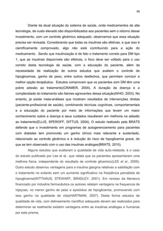 89

Diante da atual situação do sistema de saúde, onde medicamentos de alta
tecnologia, de custo elevado são disponibilizados aos pacientes sem o retorno desse
investimento, com um controle glicêmico adequado, observamos que essa situação
precisa ser revisada. Considerando que todas as insulinas são efetivas, e que isso é
cientificamente comprovado, algo não está contribuindo para a ação do
medicamento. Sendo que insulinização é de fato o tratamento correto para DM tipo
1, que as insulinas disponíveis são efetivas, o foco deve ser voltado para o uso
correto desta tecnologia de saúde, com a educação do paciente, além da
necessidade de realização de outros estudos que avaliem o controle de
hipoglicemias, ganho de peso, entre outros desfechos, que permitam concluir a
melhor opção terapêutica. Estudos comprovam que os pacientes com DM têm uma
pobre adesão ao tratamento(CRAMER, 2004). A duração da doença e a
complexidade do tratamento são fatores agravantes dessa situação(WHO, 2003). No
entanto, já existe meta-análises que mostram resultados de intervenções diretas
(paciente-profissional de saúde), combinando técnicas cognitivas, comportamentais
e a educação do paciente por meio de informações que levam um maior
conhecimento sobre a doença e seus cuidados resultaram em melhoria na adesão
ao tratamento(ELLIS, SPEROFF, DITTUS, 2004). O estudo realizado pela BRATS
defende que o investimento em programas de autogerenciamento para pacientes
com diabetes tem promovido um ganho clínico mais relevante e sustentado,
relacionado ao controle glicêmico e à redução do risco de hipoglicemia grave, do
que se tem observado com o uso das insulinas análogas(BRATS, 2010).
Alguns estudos que avaliaram a qualidade de vida auto-relatada, é o caso
do estudo publicado por Lee et al., que relata que os pacientes apresentaram uma
melhora fisica, independente do resultado de controle glicemico(LEE et al., 2009).
Outro estudo observou vantagens para a insulina glargina relativas a satisfação com
o tratamento no entanto sem um aumento significativo na freqüência percebida de
hipoglicemia(WITTHAUS, STEWART, BRADLEY, 2001). Em revisao da literatura
financiado por industria farmacêutica os autores relatam vantagens na frequencia de
injeçoes, no menor ganho de peso e episódios de hipoglicemia, promovendo com
isso ganho na qualidade de vida(HARTMAN, 2007). Desta forma estudos de
qualidade de vida, com delineamento cientifico adequado devem ser realizados para
determinar se realmente existem vantagens entre as insulinas análogas e humanas
por este prisma.

 