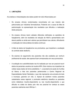 90

4. LIMITAÇÕES

As analises e interpretações dos dados podem ter sido influenciadas por:
•

Os ensaios clínicos randomizados encontrados em sua maioria são
patrocinados por indústrias farmacêuticas. Podendo ser a causa da falta de
padronização na apresentação dos resultados que dificultou a realização
desta pesquisa.

•

Os ensaios clínicos terem adotado diferentes definições os episódios de
hipoglicemia, alem de resultados de redução de HbA1c apresentados sem
desvio padrão ou ainda sem valores que permitissem seu cálculo, dificultando
a realização de meta-análises de dados contínuos

•

A falta de dados de hipoglicemia nos prontuários, que impediram a avaliação
do controle deste desfecho.

•

Os exames do seguimento dos pacientes não são avaliados por nenhum
profissional de saúde, eles apenas ficam armazenados em seus prontuários.

•

A avaliação de custo/efetividade nao foi realizada por nao ser possível reunir
dados de pacientes usuários de insulina NPH. Dois motivos nos impediram de
coletar esses dados de forma satisfatória: 1. a secretaria de saúde de Curitiba
só liberou a lista dos pacientes pertencentes a Centro Regional de
Especialidades Santa Felicidade, o que não representa uma amostra de todo
o municipio, gerando um viés. 2. Apesar de existirem muitos pacientes
cadastrados nessa regional, o prontuário eletrônico classifica os pacientes
como diabeticos insulino-dependente ou nao insulino-dependente o que
dificulta na coleta de dados pois não era possível ter certeza se esses
pacientes realmente eram DM tipo 1.

 