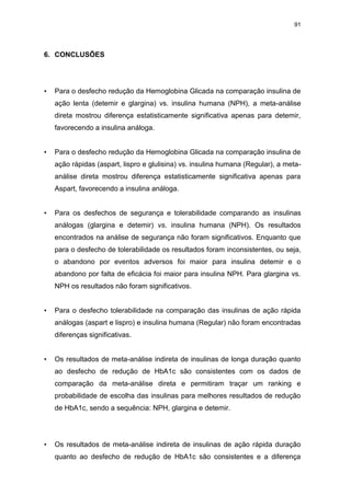 91

6. CONCLUSÕES

•

Para o desfecho redução da Hemoglobina Glicada na comparação insulina de
ação lenta (detemir e glargina) vs. insulina humana (NPH), a meta-análise
direta mostrou diferença estatisticamente significativa apenas para detemir,
favorecendo a insulina análoga.

•

Para o desfecho redução da Hemoglobina Glicada na comparação insulina de
ação rápidas (aspart, lispro e glulisina) vs. insulina humana (Regular), a metaanálise direta mostrou diferença estatisticamente significativa apenas para
Aspart, favorecendo a insulina análoga.

•

Para os desfechos de segurança e tolerabilidade comparando as insulinas
análogas (glargina e detemir) vs. insulina humana (NPH). Os resultados
encontrados na análise de segurança não foram significativos. Enquanto que
para o desfecho de tolerabilidade os resultados foram inconsistentes, ou seja,
o abandono por eventos adversos foi maior para insulina detemir e o
abandono por falta de eficácia foi maior para insulina NPH. Para glargina vs.
NPH os resultados não foram significativos.

•

Para o desfecho tolerabilidade na comparação das insulinas de ação rápida
análogas (aspart e lispro) e insulina humana (Regular) não foram encontradas
diferenças significativas.

•

Os resultados de meta-análise indireta de insulinas de longa duração quanto
ao desfecho de redução de HbA1c são consistentes com os dados de
comparação da meta-análise direta e permitiram traçar um ranking e
probabilidade de escolha das insulinas para melhores resultados de redução
de HbA1c, sendo a sequência: NPH, glargina e detemir.

•

Os resultados de meta-análise indireta de insulinas de ação rápida duração
quanto ao desfecho de redução de HbA1c são consistentes e a diferença

 