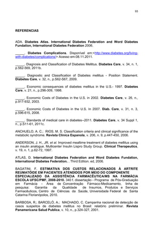 93

REFERENCIAS

ADA. Diabetes Atlas. International Diabetes Federation and Word Diabetes
Fundation, International Diabetes Federation 2006.
_____. Diabetes Complications. Disponível em:<http://www.diabetes.org/livingwith-diabetes/complications/> Acesso em:08.11.2011.
_____. Diagnosis and Classiﬁcation of Diabetes Mellitus. Diabetes Care, v. 34, n. 1,
p.562-569, 2011b.
_____. Diagnostic and Classification of Diabetes mellitus - Position Statement.
Diabetes Care, v. 32, n., p.S62-S67, 2009.
_____. Economic consequences of diabetes mellitus in the U.S.- 1997. Diabetes
Care, v. 21, n., p.296-309, 1998.
_____. Economic Costs of Diabetes in the U.S. in 2002. Diabetes Care, v. 26, n.,
p.917-932, 2003.
_____. Economic Costs of Diabetes in the U.S. In 2007. Diab. Care, v. 31, n. 3,
p.596-615, 2008.
_____. Standards of medical care in diabetes--2011. Diabetes Care, v. 34 Suppl 1,
n., p.S11-61, 2011c.
ANCHUELO, A. C.; RIOS, M. S. Classification criteria and clinical significance of the
metabolic syndrome. Revista Clinica Espanola, v. 206, n. 9, p.447-450, 2006.
ANDERSON, J. H., JR. et al. Improved mealtime treatment of diabetes mellitus using
an insulin analogue. Multicenter Insulin Lispro Study Group. Clinical Therapeutics,
v. 19, n. 1, p.62-72, 1997.
ATLAS, D. International Diabetes Federation and Word Diabetes Fundation,
International Diabetes Federation. . Third Edition. ed, 2006.
BAGATINI, F. ESTIMATIVA DOS CUSTOS RELACIONADOS À ARTRITE
REUMATÓIDE EM PACIENTES ATENDIDOS POR MEIO DO COMPONENTE
ESPECIALIZADO DA ASSISTÊNCIA FARMACÊUTICA/MS NA FARMÁCIA
ESCOLA UFSC/PMF, 2008-2010. 340 f. dissertação - Programa de Pós-Graduação
em Farmácia - Área de Concentração Fármaco-Medicamento, linha de
pesquisa:
Garantia
da
Qualidade
de Insumos, Produtos e Serviços
Farmacêuticos, Centro de Ciências da Saúde, Universidade Federal de Santa
Catarina Florianópolos, 2010.
BARBOSA, R.; BARCELÓ, A.; MACHADO, C. Campanha nacional de detecção de
casos suspeitos de diabetes mellitus no Brasil: relatório preliminar. Revista
Panamericana Salud Publica, v. 10, n., p.324-327, 2001.

 