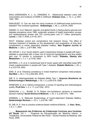 96

DAHL-JORGENSEN, K. J., G.; HANSSEN, K. . Relationship between cow's milk
consumption and incidence of IDDM in childhood. Diabetes Care,, v. 14, n., p.10811083, 1991.
DAHLQUIST, G. Can we slow the rising incidence of childhood-onset autoimmune
diabetes? The overload hypothesis. Diabetologia, v. 49, n., p.20-24, 2009.
DANAEI, G. et al. National, regional, and global trends in fasting plasma glucose and
diabetes prevalence since 1980: systematic analysis of health examination surveys
and epidemiological studies with 370 country-years and 2·7 million participants.
Lancet, v. 378, n. 9785, p.31-40, 2011.
DCCT. Diabetes control and complications trial research Group. The effect of
intensive treatment of diabetes on the development and progression of long term
complications in insulin dependent diabetes mellitus. New England Journal of
Medicine, v. 329, n., p.977-986, 1993.
DE LEEUW, I. et al. Insulin detemir used in basal-bolus therapy in people with type 1
diabetes is associated with a lower risk of nocturnal hypoglycaemia and less weight
gain over 12 months in comparison to NPH insulin. Diabetes, Obesity and
Metabolism, v. 7, n. 1, p.73-82, 2005.
DEVRIES, J. H. et al. A randomized trial of insulin aspart with intensified basal NPH
insulin supplementation in people with Type 1 diabetes. Diabetic Medicine, v. 20, n.
4, p.312-318, 2003.
DIAS, S. et al. Checking consistency in mixed treatment comparison meta-analysis.
Stat Med, v. 29, n. 7-8, p.932-944, 2010.
DIB, S. A. Heterogeneidade do Diabetes Melito Tipo 1. Arquivos Brasileiros de
Endrocrinologia e Metabologia, v. 52, n. 2, p.205-218, 2008.
DONEGAN, S. et al. Indirect comparisons: a review of reporting and methodological
quality. PLoS One, v. 5, n. 11, p.e11054., 2010.
DONOVAN, J. L.; BLAKE, D. R. Patient non-compliance: deviance or reasoned
decision-making? Social Science & Medicine, v. 34, n. 5, p.507-513., 1992.
DORMAN, J. S. Molecular Epidemiology of Insulin-dependent Diabetes Mellitus.
Epidemiologic Reviews, v. 19, n. 1, p.91-98, 1997.
EL DIB, R. P. How to practice evidence-based medicine-Editorial. . J. Vasc. Bras.,,
v. 6, n. 1, 2007.
_____. Mapeamento das Evidências da Colaboração Cochrane para Condutas
em Saúde 153 f. - Programa de Pós-graduação em Medicina Interna e
Terapêutica, Universidade Federal de São Paulo – Escola Paulista de Medicina, São
Paulo, 2006.

 