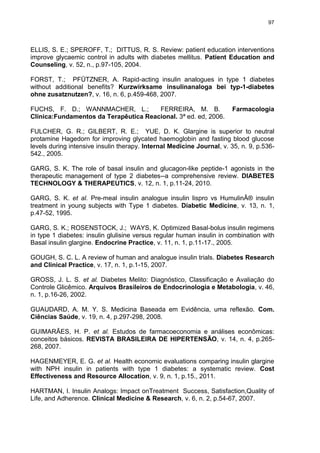 97

ELLIS, S. E.; SPEROFF, T.; DITTUS, R. S. Review: patient education interventions
improve glycaemic control in adults with diabetes mellitus. Patient Education and
Counseling, v. 52, n., p.97-105, 2004.
FORST, T.; PFÜTZNER, A. Rapid-acting insulin analogues in type 1 diabetes
without additional benefits? Kurzwirksame insulinanaloga bei typ-1-diabetes
ohne zusatznutzen?, v. 16, n. 6, p.459-468, 2007.
FUCHS, F. D.; WANNMACHER, L.;
FERREIRA, M. B.
Clínica:Fundamentos da Terapêutica Reacional. 3ª ed. ed, 2006.

Farmacologia

FULCHER, G. R.; GILBERT, R. E.; YUE, D. K. Glargine is superior to neutral
protamine Hagedorn for improving glycated haemoglobin and fasting blood glucose
levels during intensive insulin therapy. Internal Medicine Journal, v. 35, n. 9, p.536542., 2005.
GARG, S. K. The role of basal insulin and glucagon-like peptide-1 agonists in the
therapeutic management of type 2 diabetes--a comprehensive review. DIABETES
TECHNOLOGY & THERAPEUTICS, v. 12, n. 1, p.11-24, 2010.
GARG, S. K. et al. Pre-meal insulin analogue insulin lispro vs HumulinÂ® insulin
treatment in young subjects with Type 1 diabetes. Diabetic Medicine, v. 13, n. 1,
p.47-52, 1995.
GARG, S. K.; ROSENSTOCK, J.; WAYS, K. Optimized Basal-bolus insulin regimens
in type 1 diabetes: insulin glulisine versus regular human insulin in combination with
Basal insulin glargine. Endocrine Practice, v. 11, n. 1, p.11-17., 2005.
GOUGH, S. C. L. A review of human and analogue insulin trials. Diabetes Research
and Clinical Practice, v. 17, n. 1, p.1-15, 2007.
GROSS, J. L. S. et al. Diabetes Melito: Diagnóstico, Classificação e Avaliação do
Controle Glicêmico. Arquivos Brasileiros de Endocrinologia e Metabologia, v. 46,
n. 1, p.16-26, 2002.
GUAUDARD, A. M. Y. S. Medicina Baseada em Evidência, uma reflexão. Com.
Ciências Saúde, v. 19, n. 4, p.297-298, 2008.
GUIMARÃES, H. P. et al. Estudos de farmacoeconomia e análises econômicas:
conceitos básicos. REVISTA BRASILEIRA DE HIPERTENSÃO, v. 14, n. 4, p.265268, 2007.
HAGENMEYER, E. G. et al. Health economic evaluations comparing insulin glargine
with NPH insulin in patients with type 1 diabetes: a systematic review. Cost
Effectiveness and Resource Allocation, v. 9, n. 1, p.15., 2011.
HARTMAN, I. Insulin Analogs: Impact onTreatment Success, Satisfaction,Quality of
Life, and Adherence. Clinical Medicine & Research, v. 6, n. 2, p.54-67, 2007.

 