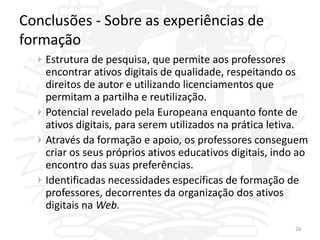 Conclusões - Sobre as experiências de
formação
   Estrutura de pesquisa, que permite aos professores
   encontrar ativos digitais de qualidade, respeitando os
   direitos de autor e utilizando licenciamentos que
   permitam a partilha e reutilização.
   Potencial revelado pela Europeana enquanto fonte de
   ativos digitais, para serem utilizados na prática letiva.
   Através da formação e apoio, os professores conseguem
   criar os seus próprios ativos educativos digitais, indo ao
   encontro das suas preferências.
   Identificadas necessidades específicas de formação de
   professores, decorrentes da organização dos ativos
   digitais na Web.
                                                          28
 