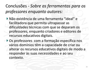 Conclusões - Sobre as ferramentas para os
professores enquanto autores:
 Não existência de uma ferramenta “ideal” e
 facilitadora que permita ultrapassar as
 dificuldades técnicas com que se deparam os
 professores, enquanto criadores e editores de
 recursos educativos digitais.
 Os professores com a formação específica nos
 vários domínios têm a capacidade de criar ou
 alterar os recursos educativos digitais de modo a
 responder às suas necessidades e ao seu
 contexto.

                                                     29
 