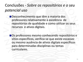 Conclusões - Sobre os repositórios e o seu
potencial uso
    Desconhecimento que têm a maioria dos
    professores relativamente à existência de
    repositórios de qualidade e como utilizar os seus
    recursos e ativos digitais.

    Os professores mesmo conhecendo repositórios e
    sítios específicos, verifica-se que existe escassez
    ou mesmo ausência de ativos digitais específicos
    para determinadas disciplinas ou temas
    curriculares.

                                                        31
 