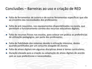 Conclusões – Barreiras ao uso e criação de RED

  Falta de ferramentas de autoria e de outras ferramentas específicas que vão
  ao encontro das necessidades dos professores;

  Falta de pré-requisitos, nos equipamentos disponibilizados na escola, que
  permitam o funcionamento correto dos recursos educativos digitais;

  Falta de recursos físicos nas escolas, para colocar em prática as preferências
  de utilização pedagógica, por parte dos professores;

  Falta de fiabilidade dos sistemas devido à utilização intensiva, destes
  quando partilhados por um conjunto alargado de alunos;
  Falta de ativos digitais em algumas disciplinas áreas e temas curriculares;
  Duração elevada para a criação ou adaptação de ativos digitais de acordo
  com as suas preferências e necessidades;


                                                                                33
 