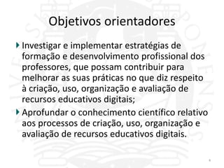Objetivos orientadores
Investigar e implementar estratégias de
formação e desenvolvimento profissional dos
professores, que possam contribuir para
melhorar as suas práticas no que diz respeito
à criação, uso, organização e avaliação de
recursos educativos digitais;
Aprofundar o conhecimento científico relativo
aos processos de criação, uso, organização e
avaliação de recursos educativos digitais.

                                                4
 