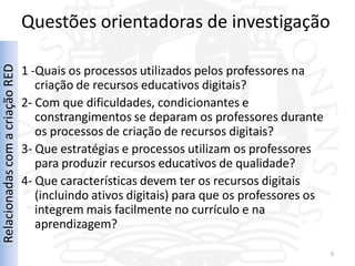 Questões orientadoras de investigação
Relacionadas com a criação RED



                                 1 -Quais os processos utilizados pelos professores na
                                    criação de recursos educativos digitais?
                                 2- Com que dificuldades, condicionantes e
                                    constrangimentos se deparam os professores durante
                                    os processos de criação de recursos digitais?
                                 3- Que estratégias e processos utilizam os professores
                                    para produzir recursos educativos de qualidade?
                                 4- Que características devem ter os recursos digitais
                                    (incluindo ativos digitais) para que os professores os
                                    integrem mais facilmente no currículo e na
                                    aprendizagem?

                                                                                             6
 