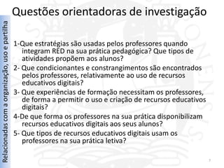 Questões orientadoras de investigação
Relacionadas com a organização, uso e partilha




                                                 1-Que estratégias são usadas pelos professores quando
                                                    integram RED na sua prática pedagógica? Que tipos de
                                                    atividades propõem aos alunos?
                                                 2- Que condicionantes e constrangimentos são encontrados
                                                    pelos professores, relativamente ao uso de recursos
                                                    educativos digitais?
                                                 3- Que experiências de formação necessitam os professores,
                                                    de forma a permitir o uso e criação de recursos educativos
                                                    digitais?
                                                 4-De que forma os professores na sua prática disponibilizam
                                                    recursos educativos digitais aos seus alunos?
                                                 5- Que tipos de recursos educativos digitais usam os
                                                    professores na sua prática letiva?

                                                                                                                 7
 