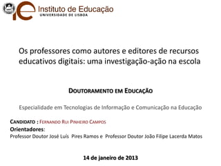 U NIV ERS IDAD E D E LIS BOA




   Os professores como autores e editores de recursos
   educativos digitais: uma investigação-ação na escola


                            DOUTORAMENTO EM EDUCAÇÃO

   Especialidade em Tecnologias de Informação e Comunicação na Educação

CANDIDATO : FERNANDO RUI PINHEIRO CAMPOS
Orientadores:
Professor Doutor José Luís Pires Ramos e Professor Doutor João Filipe Lacerda Matos


                                     14 de janeiro de 2013
 