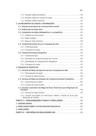 viii

        1.2.1. Resíduos sólidos domiciliares .....................................................................118
        1.2.2. Resíduos sólidos de serviços de saúde .......................................................120
        1.2.3. Resíduos sólidos industriais .......................................................................121
2. LEVANTAMENTO DE DADOS E INFORMAÇÕES ...................................................123
    2.1. Seleção de produtos de sensoriamento remoto .........................................123
    2.2. Elaboração do mapa-base ...........................................................................123
    2.3. Compilação de dados bibliográficos e cartográficos .................................124
        2.3.1. Unidades de Conservação .........................................................................125
        2.3.2. Mapa Litológico .........................................................................................125
        2.3.3. Mapa de Tipos de Relevo ..........................................................................129
    2.4. Compartimentação do uso e ocupação do solo ..........................................131
        2.4.1. Fotointerpretação .....................................................................................131
        2.4.2. Checagem de campo ................................................................................133
    2.5. Compartimentação fisiográfica ...................................................................133
        2.5.1. Fotointerpretação .....................................................................................133
        2.5.2. Hierarquia de compartimentação dos terrenos ...........................................135
        2.5.3. Identificação de compartimentos fisiográficos ............................................135
        2.5.4. Checagem de campo ................................................................................141
3. GERAÇÃO DE PRODUTOS ....................................................................................142
    3.1. Geração do Mapa de Aspectos de Uso e Ocupação do Solo .......................142
        3.1.1. Sistematização de dados ...........................................................................142
        3.1.2. Geração do mapa temático .......................................................................152
    3.2. Geração do Mapa de Unidades de Compartimentação Fisiográfica ..........154
        3.2.1. Sistematização de dados ...........................................................................154
        3.2.2. Geração do mapa temático .......................................................................155
    3.3. Geração automática do Mapa de Áreas Potenciais para Disposição de
       Resíduos .........................................................................................................170
        3.3.1. Geração do mapa temático ........................................................................170
        3.3.2. Sistema Gerenciador de Informações voltado à seleção de áreas para
           disposição de resíduos.....................................................................................172
PARTE V – CONSIDERAÇÕES FINAIS E CONCLUSÕES .................................186
1. GENERALIDADES ................................................................................................186
2. APRECIAÇÃO SOBRE A ESTRUTURA METODOLÓGICA ......................................187
3. CONCLUSÕES .......................................................................................................191
PARTE VI - REFERÊNCIAS BIBLIOGRÁFICAS ................................................195
 