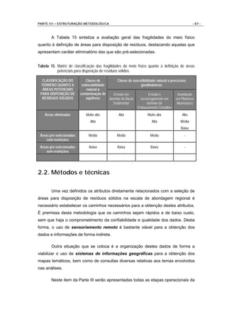 PARTE III – ESTRUTURAÇÃO METODOLÓGICA                                                             - 87 -



        A Tabela 15 sintetiza a avaliação geral das fragilidades do meio físico
quanto à definição de áreas para disposição de resíduos, destacando aquelas que
apresentam caráter eliminatório das que são pré-selecionadas.


Tabela 15. Matriz de classificação das fragilidades do meio físico quanto à definição de áreas
           potenciais para disposição de resíduos sólidos.

  CLASSIFICAÇÃO DO            Classe de         Classe de suscetibilidade natural a processos
 TERRENO QUANTO A          vulnerabilidade                     geodinâmicos
  ÁREAS POTENCIAIS            natural à
 PARA DISPOSIÇÃO DE       contaminação de    Erosão em               Erosão e           Inundação
  RESÍDUOS SÓLIDOS            aqüíferos    domínio de Bacia   escorregamento em        em Planícies
                                             Sedimentar            domínio de           Aluvionares
                                                             Embasamento Cristalino
    Áreas eliminadas         Muito alta           Alta               Muito alta            Alta
                                Alta                                    Alta              Média
                                                                                          Baixa
 Áreas pré-selecionadas        Média             Média                 Média                -
     com restrições
 Áreas pré-selecionadas        Baixa             Baixa                 Baixa                -
     sem restrições




2.2. Métodos e técnicas

        Uma vez definidos os atributos diretamente relacionados com a seleção de
áreas para disposição de resíduos sólidos na escala de abordagem regional é
necessário estabelecer os caminhos necessários para a obtenção destes atributos.
É premissa desta metodologia que os caminhos sejam rápidos e de baixo custo,
sem que haja o comprometimento da confiabilidade e qualidade dos dados. Desta
forma, o uso de sensoriamento remoto é bastante viável para a obtenção dos
dados e informações de forma indireta.

        Outra situação que se coloca é a organização destes dados de forma a
viabilizar o uso de sistemas de informações geográficas para a obtenção dos
mapas temáticos, bem como de consultas diversas relativas aos temas envolvidos
nas análises.

        Neste item da Parte III serão apresentadas todas as etapas operacionais da
 