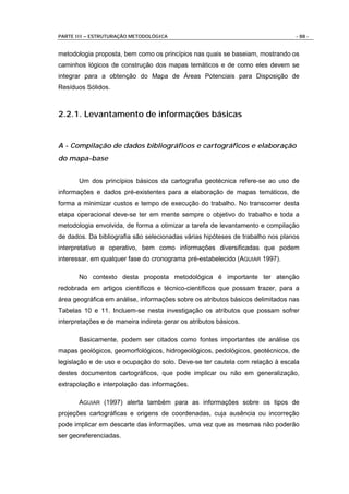PARTE III – ESTRUTURAÇÃO METODOLÓGICA                                           - 88 -


metodologia proposta, bem como os princípios nas quais se baseiam, mostrando os
caminhos lógicos de construção dos mapas temáticos e de como eles devem se
integrar para a obtenção do Mapa de Áreas Potenciais para Disposição de
Resíduos Sólidos.



2.2.1. Levantamento de informações básicas


A - Compilação de dados bibliográficos e cartográficos e elaboração
do mapa-base


       Um dos princípios básicos da cartografia geotécnica refere-se ao uso de
informações e dados pré-existentes para a elaboração de mapas temáticos, de
forma a minimizar custos e tempo de execução do trabalho. No transcorrer desta
etapa operacional deve-se ter em mente sempre o objetivo do trabalho e toda a
metodologia envolvida, de forma a otimizar a tarefa de levantamento e compilação
de dados. Da bibliografia são selecionadas várias hipóteses de trabalho nos planos
interpretativo e operativo, bem como informações diversificadas que podem
interessar, em qualquer fase do cronograma pré-estabelecido (AGUIAR 1997).

       No contexto desta proposta metodológica é importante ter atenção
redobrada em artigos científicos e técnico-científicos que possam trazer, para a
área geográfica em análise, informações sobre os atributos básicos delimitados nas
Tabelas 10 e 11. Incluem-se nesta investigação os atributos que possam sofrer
interpretações e de maneira indireta gerar os atributos básicos.

       Basicamente, podem ser citados como fontes importantes de análise os
mapas geológicos, geomorfológicos, hidrogeológicos, pedológicos, geotécnicos, de
legislação e de uso e ocupação do solo. Deve-se ter cautela com relação à escala
destes documentos cartográficos, que pode implicar ou não em generalização,
extrapolação e interpolação das informações.

       AGUIAR (1997) alerta também para as informações sobre os tipos de
projeções cartográficas e origens de coordenadas, cuja ausência ou incorreção
pode implicar em descarte das informações, uma vez que as mesmas não poderão
ser georeferenciadas.
 