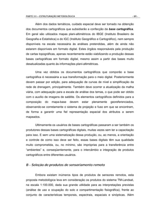 PARTE III – ESTRUTURAÇÃO METODOLÓGICA                                            - 89 -


       Além dos dados temáticos, cuidado especial deve ser tomado na obtenção
dos documentos cartográficos que subsidiarão a confecção da base cartográfica.
Em geral são utilizados mapas plani-altimétricos do IBGE (Instituto Brasileiro de
Geografia e Estatística) e do IGC (Instituto Geográfico e Cartográfico), nem sempre
disponíveis na escala necessária às análises pretendidas, além de ainda não
estarem disponíveis em formato digital. Estes órgãos responsáveis pela produção
de cartas topográficas, apenas recentemente estão viabilizando a produção dessas
bases cartográficas em formato digital, mesmo assim a partir das bases muito
desatualizadas quanto às informações plani-altimétricas.

       Uma vez obtidos os documentos cartográficos que comporão a base
cartográfica é necessária a sua transformação para o meio digital. Posteriormente
devem passar por edição, para adequação de curvas de nível e simplificação da
rede de drenagem, principalmente. Também deve ocorrer a atualização da malha
viária, com adequação para a escala de análise dos temas, o que pode ser obtido
com o auxílio de imagens de satélite. Os elementos cartográficos definidos para a
composição     do   mapa-base     devem    estar   plenamente    georeferenciados,
observando-se corretamente o sistema de projeção e fuso em que se encontram,
de forma a garantir uma fiel representação espacial dos atributos a serem
mapeados.

       Ultimamente os usuários de bases cartográficas passaram a ser também os
produtores dessas bases cartográficas digitais, muitas vezes sem ter a capacitação
para isso. E sem uma sistematização dessa produção, ou, ao menos, a orientação
e controle de como isso deve ser feito, essas bases digitais têm sua qualidade
muito comprometida, ou, no mínimo, são impróprias para a transferência entre
“ambientes” e, conseqüentemente, para o intercâmbio e integração de produtos
cartográficos entre diferentes usuários.


B - Seleção de produtos de sensoriamento remoto


       Embora existam inúmeros tipos de produtos de sensores remotos, esta
proposta metodológica leva em consideração os produtos do sistema TM-Landsat,
na escala 1:100.000, dada sua grande utilidade para as interpretações previstas
(análise de uso e ocupação do solo e compartimentação fisiográfica), frente ao
conjunto de características temporais, espectrais, espaciais e sinópticas. Além
 