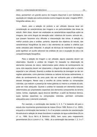 PARTE III – ESTRUTURAÇÃO METODOLÓGICA                                              - 90 -


disso, apresentam um grande acervo de imagens disponível e com facilidade de
aquisição em relação aos outros produtos (como imagens de radar, imagens SPOT,
fotografias aéreas, etc.).

         Assim, para a seleção do produto a ser utilizado deve-se levar em
consideração as características das imagens e as particularidades das áreas de
estudo. Além disso, devem ser analisadas as características específicas sobre as
imagens, tais como ângulo de elevação solar, cobertura de nuvens, azimute etc.,
que possam favorecer e/ou dificultar a interpretação das cenas. A seleção do
melhor produto para a análise, portanto, depende dos objetivos do estudo, das
características fisiográficas da área e dos elementos de análise e critérios que
serão utilizados pelo intérprete. A adoção de técnicas de tratamento de imagens
pode significar um auxílio adicional nas análises de uso e ocupação do solo e de
compartimentação fisiográfica.

         Para a seleção da imagem a ser utilizada, alguns aspectos devem ser
observados. Quando a análise da imagem for baseada na observação de
elementos texturais de relevo, determinados pelos efeitos de sombreamento da
cena, dois aspectos devem ser observados: o ângulo de elevação solar e a banda
espectral a ser utilizada. Quando a análise de elementos de drenagem se der em
regiões aplainadas, como planícies costeiras ou setores de bacias sedimentares, o
efeito de sombreamento da cena pode não ser suficiente para a identificação
dessas drenagens. Nesse caso a escolha de outras bandas ou composições
coloridas, que realcem a presença de matas galerias ou mesmo a umidade do solo,
pode ser mais adequado. Quando a análise for baseada em elementos texturais
determinados por propriedades espectrais dos elementos componentes do terreno
(solos, rochas, vegetação, água) deve-se identificar, a partir da literatura técnica,
quais    bandas espectrais ou composições coloridas,          permitam    contrastes
adequados para o elemento analisado.

         Por exemplo, a combinação das bandas 3, 4, 5, 7 é bastante útil para o
estudo dos movimentos gravitacionais de massa (OKIDA 1996; BUENO ET AL. 2000),
enquanto a combinação das bandas 3, 4 e 5 se presta a estudos de caracterização
lito-estrutural e seleção de áreas favoráveis à captação de água subterrânea (KLEIN
ET AL.    1999; SILVA NETO & BARBOSA 2000), bem como para mapeamento
geoambiental (SILVA JUNIOR ET AL. 1999). Já a combinação das bandas 1, 2, 3 e 7
 