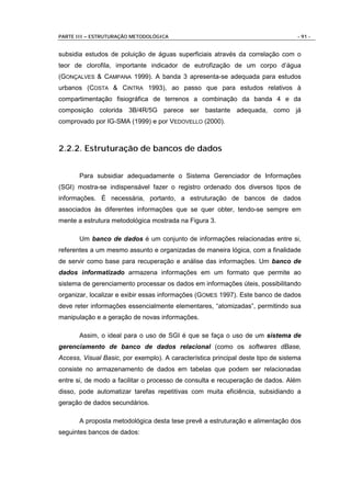 PARTE III – ESTRUTURAÇÃO METODOLÓGICA                                             - 91 -


subsidia estudos de poluição de águas superficiais através da correlação com o
teor de clorofila, importante indicador de eutrofização de um corpo d’água
(GONÇALVES & CAMPANA 1999). A banda 3 apresenta-se adequada para estudos
urbanos (COSTA & CINTRA 1993), ao passo que para estudos relativos à
compartimentação fisiográfica de terrenos a combinação da banda 4 e da
composição colorida 3B/4R/5G parece ser bastante adequada, como já
comprovado por IG-SMA (1999) e por VEDOVELLO (2000).



2.2.2. Estruturação de bancos de dados


       Para subsidiar adequadamente o Sistema Gerenciador de Informações
(SGI) mostra-se indispensável fazer o registro ordenado dos diversos tipos de
informações. É necessária, portanto, a estruturação de bancos de dados
associados às diferentes informações que se quer obter, tendo-se sempre em
mente a estrutura metodológica mostrada na Figura 3.

       Um banco de dados é um conjunto de informações relacionadas entre si,
referentes a um mesmo assunto e organizadas de maneira lógica, com a finalidade
de servir como base para recuperação e análise das informações. Um banco de
dados informatizado armazena informações em um formato que permite ao
sistema de gerenciamento processar os dados em informações úteis, possibilitando
organizar, localizar e exibir essas informações (GOMES 1997). Este banco de dados
deve reter informações essencialmente elementares, “atomizadas”, permitindo sua
manipulação e a geração de novas informações.

       Assim, o ideal para o uso de SGI é que se faça o uso de um sistema de
gerenciamento de banco de dados relacional (como os softwares dBase,
Access, Visual Basic, por exemplo). A característica principal deste tipo de sistema
consiste no armazenamento de dados em tabelas que podem ser relacionadas
entre si, de modo a facilitar o processo de consulta e recuperação de dados. Além
disso, pode automatizar tarefas repetitivas com muita eficiência, subsidiando a
geração de dados secundários.

       A proposta metodológica desta tese prevê a estruturação e alimentação dos
seguintes bancos de dados:
 