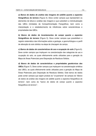 PARTE III – ESTRUTURAÇÃO METODOLÓGICA                                            - 92 -


  a) Banco de dados de análise das imagens de satélite quanto a aspectos
  fisiográficos do terreno (Figura 4). Deve conter campos que representem os
  elementos de leitura e análise das imagens e que subsidiem a individualização
  das UBCs (Unidades de Compartimentação Fisiográfica), bem como a
  interpretação e o estabelecimento de inferências sobre características e
  propriedades das UBCs.

  b) Banco de dados de levantamentos de campo quanto a aspectos
  fisiográficos do terreno (Figura 5). Deve conter campos que possibilitem o
  registro sistemático das informações sobre a geologia, a geomorfologia e o perfil
  de alteração do solo obtidos na etapa de checagem de campo.

  c) Banco de dados de características de uso e ocupação do solo (Figura 6).
  Deve conter campos que impliquem na caracterização das categorias de uso e
  ocupação do solo, as quais efetivamente serão utilizadas para a geração do
  Mapa de Áreas Potenciais para Disposição de Resíduos Sólidos.

  d) Banco de dados de características e propriedades geotécnicas das
  UBCs (Figura 7). Deve conter campos que impliquem na caracterização sintética
  das UBCs, as quais efetivamente serão utilizadas para a geração do Mapa de
  Áreas Potenciais para Disposição de Resíduos Sólidos. Este banco de dados
  pode conter campos que sejam produto do “cruzamento” de campos do “Banco
  de dados da análise das imagens de satélite quanto a aspectos fisiográficos do
  terreno”, bem como do “banco de dados de campo quanto a aspectos
  fisiográficos do terreno” .
 