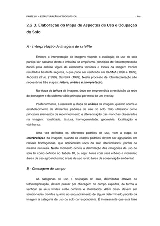 PARTE III – ESTRUTURAÇÃO METODOLÓGICA                                               - 96 -



2.2.3. Elaboração do Mapa de Aspectos de Uso e Ocupação
do Solo


A - Interpretação de imagens de satélite


       Embora a interpretação de imagens visando a avaliação de uso do solo
pareça ser bastante direta e imbuída de empirismo, princípios de fotointerpretação
dados pela análise lógica de elementos texturais e tonais da imagem trazem
resultados bastante seguros, o que pode ser verificado em IG-SMA (1996 e 1999),
JACQUES ET AL. (1999), OLIVEIRA (1999). Neste processo de fotointerpretação são
necessárias três etapas: leitura, análise e interpretação.

       Na etapa de leitura da imagem, deve ser empreendida a restituição da rede
de drenagem e do sistema viário principal por meio de um overlay.

       Posteriormente, é realizada a etapa de análise da imagem, quando ocorre o
estabelecimento de diferentes padrões de uso do solo. São utilizados como
principais elementos de reconhecimento e diferenciação das manchas observadas
na imagem: tonalidade, textura, homogeneidade, geometria, localização e
vizinhança.

       Uma vez definidos os diferentes padrões de uso, vem a etapa de
interpretação da imagem, quando os citados padrões devem ser agrupados em
classes homogêneas, que concentram usos do solo diferenciados, porém de
mesma natureza. Neste momento ocorre a delimitação das categorias de uso do
solo tal como definido no Tabela 10, ou seja: áreas com usos urbano e industrial;
áreas de uso agro-industrial; áreas de uso rural; áreas de conservação ambiental.


B - Checagem de campo


       As categorias de uso e ocupação do solo, delimitadas através de
fotointerpretação, devem passar por checagem de campo expedita, de forma a
verificar se seus limites estão corretos e atualizados. Além disso, devem ser
solucionadas dúvidas quanto ao enquadramento de algum determinado padrão da
imagem à categoria de uso do solo correspondente. É interessante que esta fase
 
