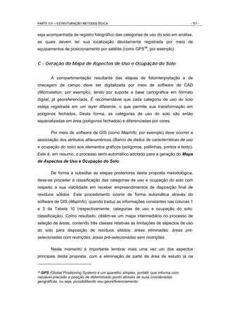 PARTE III – ESTRUTURAÇÃO METODOLÓGICA                                                - 97 -


seja acompanhada de registro fotográfico das categorias de uso do solo em análise,
as quais devem ter sua localização devidamente registrada por meio de
equipamentos de posicionamento por satélite (como GPS10, por exemplo).


C - Geração do Mapa de Aspectos de Uso e Ocupação do Solo


       A compartimentação resultante das etapas de fotointerpretação e de
checagem de campo deve ser digitalizada por meio de software de CAD
(Microstation, por exemplo), tendo por suporte a base cartográfica em formato
digital, já georeferenciada. É recomendável que cada categoria de uso do solo
esteja registrada em um layer diferente, o que permite sua transformação em
polígonos fechados. Desta forma, as categorias de uso do solo são então
espacializadas em área (polígonos fechados) e diferenciadas por cores.

       Por meio de software de GIS (como MapInfo, por exemplo) deve ocorrer a
associação dos atributos alfanuméricos (Banco de dados de características de uso
e ocupação do solo) aos elementos gráficos (polígonos, polilinhas, pontos e texto).
Este é, em resumo, o processo semi-automático adotado para a geração do Mapa
de Aspectos de Uso e Ocupação do Solo.

       De forma a subsidiar as etapas posteriores desta proposta metodológica,
deve-se proceder à classificação das categorias de uso e ocupação do solo com
respeito a sua viabilidade em receber empreendimentos de disposição final de
resíduos sólidos. Este procedimento ocorre de forma automática através do
software de GIS (MapInfo), quando traduz as informações constantes nas colunas 1
e 3 da Tabela 10 (respectivamente: categorias de uso e ocupação do solo;
classificação). Como resultado, obtém-se um mapa intermediário no processo de
seleção de áreas, contendo três classes relativas às limitações de aspectos de uso
do solo para disposição de resíduos sólidos: áreas eliminadas; áreas pré-
selecionadas com restrições; áreas pré-selecionadas sem restrições.

       Neste momento é importante lembrar mais uma vez um dos aspectos
principais desta proposta: com a eliminação de parte da área de estudo já na


10GPS (Global Positioning System) é um aparelho simples, portátil, que informa com
razoável precisão a posição de determinado ponto através de suas coordenadas
geográficas, ou seja, possibilitando seu georeferenciamento.
 