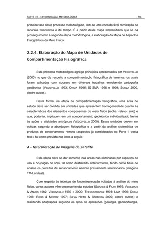 PARTE III – ESTRUTURAÇÃO METODOLÓGICA                                         - 98 -


primeira fase deste processo metodológico, tem-se uma considerável otimização de
recursos financeiros e de tempo. É a partir deste mapa intermediário que se dá
prosseguimento à segunda etapa metodológica, a elaboração do Mapa de Aspectos
Fisiográficos do Meio Físico.



2.2.4. Elaboração do Mapa de Unidades de
Compartimentação Fisiográfica


       Esta proposta metodológica agrega princípios apresentados por VEDOVELLO
(2000) no que diz respeito a compartimentação fisiográfica de terrenos, os quais
foram aplicados com sucesso em diversos trabalhos envolvendo cartografia
geotécnica (VEDOVELLO 1993; OKIDA 1996; IG-SMA 1996 e 1999; SOUZA 2000,
dentre outros).

       Desta forma, na etapa de compartimentação fisiográfica, uma área de
estudo deve ser dividida em unidades que apresentem homogeneidade quanto às
características dos elementos componentes do meio físico (rocha, relevo, solo) e
que, portanto, impliquem em um comportamento geotécnico individualizado frente
às ações e atividades antrópicas (VEDOVELLO 2000). Essas unidades devem ser
obtidas segundo a abordagem fisiográfica e a partir da análise sistemática de
produtos de sensoriamento remoto (aspectos já considerados na Parte II desta
tese), tal como previsto nos itens a seguir.


A - Interpretação de imagens de satélite


       Esta etapa deve se dar somente nas áreas não eliminadas por aspectos de
uso e ocupação do solo, tal como destacado anteriormente, tendo como base de
análise os produtos de sensoriamento remoto previamente selecionados (imagens
TM-Landsat).

       Com respeito às técnicas de fotointerpretação voltados à análise do meio
físico, vários autores vêm desenvolvendo estudos (SOARES & FIORI 1976; VENEZIANI
& ANJOS 1982; VEDOVELLO 1993 E 2000; THEODOROVICZ 1994; LIMA 1995; OKIDA
1996; ROSS & MOROZ 1997; SILVA NETO & BARBOSA 2000; dentre outros) e
realizando adaptações segundo os tipos de aplicações (geologia, geomorfologia,
 