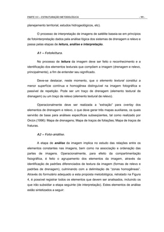 PARTE III – ESTRUTURAÇÃO METODOLÓGICA                                            - 99 -


planejamento territorial, estudos hidrogeológicos, etc).

         O processo de interpretação de imagens de satélite baseia-se em princípios
de fotointerpretação dados pela análise lógica dos sistemas de drenagem e relevo e
passa pelas etapas de leitura, análise e interpretação.

         A1 – Fotoleitura.

         No processo de leitura da imagem deve ser feito o reconhecimento e a
identificação dos elementos texturais que compõem a imagem (drenagem e relevo,
principalmente), a fim de entender seu significado.

         Deve-se destacar, neste momento, que o elemento textural constitui a
menor superfície contínua e homogênea distinguível na imagem fotográfica e
passível de repetição. Pode ser um traço de drenagem (elemento textural de
drenagem) ou um traço de relevo (elemento textural de relevo).

         Operacionalmente deve ser realizada a “extração” para overlay dos
elementos de drenagem e relevo, o que deve gerar três mapas auxiliares, os quais
servirão de base para análises específicas subseqüentes, tal como realizado por
OKIDA (1996): Mapa de drenagens; Mapa de traços de foliações; Mapa de traços de
fraturas.

         A2 – Foto-análise.

         A etapa de análise da imagem implica no estudo das relações entre os
elementos constantes nas imagens, bem como na associação e ordenação das
partes      de   imagens.   Operacionalmente,   para efeito da compartimentação
fisiográfica, é feito o agrupamento dos elementos da imagem, através da
identificação de padrões diferenciados de textura da imagem (formas de relevo e
padrões de drenagem), culminando com a delimitação de “zonas homogêneas”.
Através do formulário adequado a esta proposta metodológica, retratado na Figura
4, é possível registrar todos os elementos que devem ser analisados, incluindo os
que irão subsidiar a etapa seguinte (de interpretação). Estes elementos de análise
estão sintetizados a seguir:
 