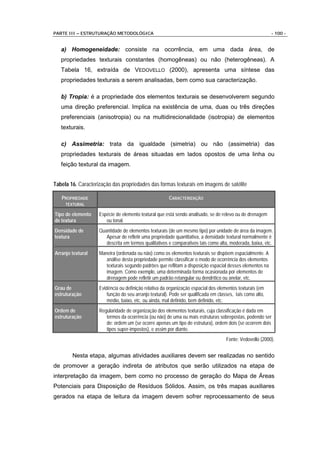 PARTE III – ESTRUTURAÇÃO METODOLÓGICA                                                                       - 100 -


   a) Homogeneidade: consiste na ocorrência, em uma dada área, de
   propriedades texturais constantes (homogêneas) ou não (heterogêneas). A
   Tabela 16, extraída de VEDOVELLO (2000), apresenta uma síntese das
   propriedades texturais a serem analisadas, bem como sua caracterização.

   b) Tropia: é a propriedade dos elementos texturais se desenvolverem segundo
   uma direção preferencial. Implica na existência de uma, duas ou três direções
   preferenciais (anisotropia) ou na multidirecionalidade (isotropia) de elementos
   texturais.

   c) Assimetria: trata da igualdade (simetria) ou não (assimetria) das
   propriedades texturais de áreas situadas em lados opostos de uma linha ou
   feição textural da imagem.


Tabela 16. Caracterização das propriedades das formas texturais em imagens de satélite

   PROPRIEDADE                                         CARACTERIZAÇÃO
     TEXTURAL

Tipo de elemento    Espécie de elemento textural que está sendo analisado, se de relevo ou de drenagem
de textura             ou tonal.
Densidade de        Quantidade de elementos texturais (de um mesmo tipo) por unidade de área da imagem.
textura                Apesar de refletir uma propriedade quantitativa, a densidade textural normalmente é
                       descrita em termos qualitativos e comparativos tais como alta, moderada, baixa, etc.
Arranjo textural    Maneira (ordenada ou não) como os elementos texturais se dispõem espacialmente. A
                       análise desta propriedade permite classificar o modo de ocorrência dos elementos
                       texturais segundo padrões que reflitam a disposição espacial desses elementos na
                       imagem. Como exemplo, uma determinada forma ocasionada por elementos de
                       drenagem pode refletir um padrão retangular ou dendrítico ou anelar, etc.
Grau de             Evidência ou definição relativa da organização espacial dos elementos texturais (em
estruturação            função do seu arranjo textural). Pode ser qualificada em classes, tais como alto,
                        médio, baixo, etc. ou ainda, mal definido, bem definido, etc.
Ordem de            Regularidade de organização dos elementos texturais, cuja classificação é dada em
estruturação           termos da ocorrência (ou não) de uma ou mais estruturas sobrepostas, podendo ser
                       de: ordem um (se ocorre apenas um tipo de estrutura), ordem dois (se ocorrem dois
                       tipos super-impostos), e assim por diante.
                                                                                     Fonte: Vedovello (2000).


        Nesta etapa, algumas atividades auxiliares devem ser realizadas no sentido
de promover a geração indireta de atributos que serão utilizados na etapa de
interpretação da imagem, bem como no processo de geração do Mapa de Áreas
Potenciais para Disposição de Resíduos Sólidos. Assim, os três mapas auxiliares
gerados na etapa de leitura da imagem devem sofrer reprocessamento de seus
 