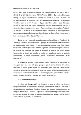 PARTE III – ESTRUTURAÇÃO METODOLÓGICA                                           - 101 -


dados, bem como análises estatísticas, tal como propostas em RIEDEL ET AL.
(1995), OKIDA (1996), FERNANDES (1997), FREITAS (2000) e SILVA NETO & BARBOSA
(2000). Em alguns destes trabalhos (FERNANDES OP CIT; SILVA NETO & BARBOSA OP
CIT;   FREITAS OP CIT) é dada uma importância especial às regiões de Embasamento
Cristalino, com potencial de uso de água subterrânea através dos chamados
aqüíferos fraturados, os quais apresentam grande vulnerabilidade natural à
contaminação graças ao mesmo fator: o fraturamento das rochas. Já em RIEDEL ET
AL. (OP CIT)   e OKIDA (OP CIT) há um destaque para a avaliação de escorregamentos
também em regiões de Embasamento Cristalino, onde, além do fator fraturamento é
feita a análise da distribuição das foliações.

         Desta forma, é elaborado o quarto mapa auxiliar, o Mapa de Freqüência de
Traços de Fratura, o qual vai subsidiar a geração de um dos atributos fundamentais
na análise global (vide Tabela 11): o grau de fraturamento da rocha (alto, médio,
baixo). Um quinto mapa auxiliar também é gerado, o Mapa de Direções Principais
de Traços de Foliações, de forma a subsidiar a geração de outro atributo
fundamental: o ângulo de foliação da rocha em relação ao plano da vertente
(concordante a pouco discordante; pouco discordante; discordante; muito
discordante).

         É importante destacar que dos cinco mapas considerados, somente o de
drenagem deve ser elaborado para qualquer tipo de compartimento fisiográfico,
enquanto os outros quatro devem ser elaborados para áreas de Embasamento
Cristalino. A Tabela 17 apresenta uma descrição sucinta da forma de obtenção dos
cinco mapas auxiliares considerados na presente proposta, justificando a assertiva
anterior quando apresenta a utilidade dos mapas considerados.

         A3 – Foto-interpretação

         A etapa de interpretação da imagem envolve o estudo da imagem
fotográfica visando à descoberta e avaliação, por métodos indutivos, dedutivos e
comparativos do significado, função e relação dos objetos correspondentes às
imagens. Nesta etapa é avaliado o significado das “zonas homogêneas” e são feitas
correlações lógicas, na busca de subsídios indiretos que possam indicar, dentre
outros fatores, fragilidades do meio físico.
 