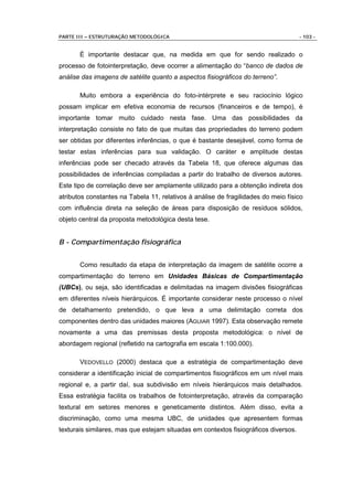 PARTE III – ESTRUTURAÇÃO METODOLÓGICA                                                - 103 -


       É importante destacar que, na medida em que for sendo realizado o
processo de fotointerpretação, deve ocorrer a alimentação do “banco de dados de
análise das imagens de satélite quanto a aspectos fisiográficos do terreno”.

       Muito embora a experiência do foto-intérprete e seu raciocínio lógico
possam implicar em efetiva economia de recursos (financeiros e de tempo), é
importante tomar muito cuidado nesta fase. Uma das possibilidades da
interpretação consiste no fato de que muitas das propriedades do terreno podem
ser obtidas por diferentes inferências, o que é bastante desejável, como forma de
testar estas inferências para sua validação. O caráter e amplitude destas
inferências pode ser checado através da Tabela 18, que oferece algumas das
possibilidades de inferências compiladas a partir do trabalho de diversos autores.
Este tipo de correlação deve ser amplamente utilizado para a obtenção indireta dos
atributos constantes na Tabela 11, relativos à análise de fragilidades do meio físico
com influência direta na seleção de áreas para disposição de resíduos sólidos,
objeto central da proposta metodológica desta tese.


B - Compartimentação fisiográfica


       Como resultado da etapa de interpretação da imagem de satélite ocorre a
compartimentação do terreno em Unidades Básicas de Compartimentação
(UBCs), ou seja, são identificadas e delimitadas na imagem divisões fisiográficas
em diferentes níveis hierárquicos. É importante considerar neste processo o nível
de detalhamento pretendido, o que leva a uma delimitação correta dos
componentes dentro das unidades maiores (AGUIAR 1997). Esta observação remete
novamente a uma das premissas desta proposta metodológica: o nível de
abordagem regional (refletido na cartografia em escala 1:100.000).

       VEDOVELLO (2000) destaca que a estratégia de compartimentação deve
considerar a identificação inicial de compartimentos fisiográficos em um nível mais
regional e, a partir daí, sua subdivisão em níveis hierárquicos mais detalhados.
Essa estratégia facilita os trabalhos de fotointerpretação, através da comparação
textural em setores menores e geneticamente distintos. Além disso, evita a
discriminação, como uma mesma UBC, de unidades que apresentem formas
texturais similares, mas que estejam situadas em contextos fisiográficos diversos.
 