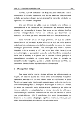 PARTE III – ESTRUTURAÇÃO METODOLÓGICA                                            - 105 -


       VEDOVELLO (OP CIT) alerta para o fato de que as UBCs constituem a base de
determinação de unidades geotécnicas, uma vez que podem ser caracterizadas e
avaliadas geotecnicamente para os mais diversos fins, mantendo, entretanto, seu
significado e sua unicidade cartográfica.

       Uma vez definidas as UBCs, deve ser realizada uma avaliação de
homogeneidade e de similaridade das propriedades dos elementos texturais
utilizados na interpretação da imagem. Esta tarefa tem por objetivo identificar
possíveis   heterogeneidades    internas    nas   unidades,   que determinem   sua
subdivisão, ou unidades que devam ser classificadas sob a mesma denominação.

       Neste momento tem-se um mapa preliminar, em que as unidades
delimitadas - as UBCs - devem receber um código ou sigla que possa retratar o
conjunto de informações decorrentes da fotointerpretação, bem como dos dados e
informações previamente coletados. Esta codificação deve refletir o contexto
fisiográfico onde se encontra a UBC, bem como seus níveis hierárquicos de
compartimentação, os quais podem apresentar caráter taxonômico ou descritivo.
Nesta fase do trabalho é de grande valia a consulta a mapas geológicos e
geomorfológicos compilados na mesma escala do Mapa de Unidades de
Compartimentação Fisiográfica, quando as unidades delimitadas, as UBCs, são
comparadas com as unidades representadas nos citados mapas.


C – Checagem de campo


       Esta etapa objetiva resolver dúvidas advindas da fotointerpretação da
imagem, em especial quanto aos limites entre compartimentos fisiográficos
previamente estabelecidos, os quais devem passar por confirmação e ajuste.
Também se deve proceder à confirmação e caracterização geotécnica dos diversos
compartimentos fisiográficos. A abrangência da checagem de campo, ou o número
de pontos de observação, estão intrinsecamente relacionados aos dados de
interesse produzidos em outros trabalhos, ao número e tamanho das unidades de
compartimentação, bem como à variabilidade dos perfis de alteração de solo de
cada unidade (AGUIAR 1997). A experiência e bom senso do pesquisador vão
determinar as necessárias extrapolações a partir de descrições pontuais, as quais
devem retratar variações que ocorrem na sua área de influência.
 