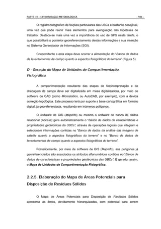 PARTE III – ESTRUTURAÇÃO METODOLÓGICA                                               - 106 -


       O registro fotográfico de feições particulares das UBCs é bastante desejável,
uma vez que pode reunir mais elementos para averiguação das hipóteses de
trabalho. Destaca-se mais uma vez a importância do uso de GPS nesta tarefa, o
que possibilitará o posterior georeferenciamento destas informações e sua inserção
no Sistema Gerenciador de Informações (SGI).

       Concomitante a esta etapa deve ocorrer a alimentação do “Banco de dados
de levantamentos de campo quanto a aspectos fisiográficos do terreno” (Figura 5).


D - Geração do Mapa de Unidades de Compartimentação
Fisiográfica


       A compartimentação resultante das etapas de fotointerpretação e de
checagem de campo deve ser digitalizada em mesa digitalizadora, por meio de
software de CAD (como Microstation, ou AutoCAD, por exemplo), com a devida
correção topológica. Este processo terá por suporte a base cartográfica em formato
digital, já georeferenciada, resultando em inúmeros polígonos.

       O software de GIS (MapInfo) ou mesmo o software de banco de dados
relacional (Access) gera automaticamente o “Banco de dados de características e
propriedades geotécnicas da UBCs”, através de operações lógicas que integram e
selecionam informações contidas no “Banco de dados da análise das imagens de
satélite quanto a aspectos fisiográficos do terreno” e no “Banco de dados de
levantamentos de campo quanto a aspectos fisiográficos do terreno”.

       Posteriormente, por meio de software de GIS (MapInfo), aos polígonos já
georeferenciados são associados os atributos alfanuméricos contidos no “Banco de
dados de características e propriedades geotécnicas das UBCs”. É gerado, assim,
o Mapa de Unidades de Compartimentação Fisiográfica.



2.2.5. Elaboração do Mapa de Áreas Potenciais para
Disposição de Resíduos Sólidos


       O Mapa de Áreas Potenciais para Disposição de Resíduos Sólidos
apresenta as áreas, devidamente hierarquizadas, com potencial para serem
 