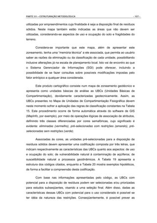 PARTE III – ESTRUTURAÇÃO METODOLÓGICA                                             - 107 -


utilizadas por empreendimentos cuja finalidade é seja a disposição final de resíduos
sólidos. Neste mapa também estão indicadas as áreas que não devem ser
utilizadas, considerando-se aspectos de uso e ocupação do solo e fragilidades do
terreno.

       Considera-se importante que este mapa, além de apresentar este
zoneamento, tenha uma “memória técnica” a ele associada, que permita ao usuário
saber as razões da eliminação ou da classificação de cada unidade, possibilitando
inclusive alterações já na escala de planejamento local. Isto vai de encontro ao que
o Sistema Gerenciador de Informações (SGI) pode oferecer, incluindo a
possibilidade de se fazer consultas sobre possíveis modificações impostas pelo
fator antrópico a qualquer área considerada.

       Este produto cartográfico consiste num mapa de zoneamento geotécnico e
apresenta como unidades básicas de análise as UBCs (Unidades Básicas de
Compartimentação), devidamente caracterizadas geotecnicamente. Assim, as
UBCs presentes no Mapa de Unidades de Compartimentação Fisiográfica devem
neste momento sofrer a aplicação das regras de classificação constantes na Tabela
15. Este procedimento ocorre de forma automática através do software de GIS
(MapInfo, por exemplo), por meio de operações lógicas de associação de atributos,
definindo três classes diferenciadas por cores semafóricas, cujo significado é
evidente: eliminadas (vermelho), pré-selecionadas com restrições (amarelo), pré-
selecionadas sem restrições (verde).

       Associadas às cores, as unidades pré-selecionadas para a disposição de
resíduos sólidos devem apresentar uma codificação composta por três letras, que
indicam respectivamente as características das UBCs quanto aos aspectos: de uso
e ocupação do solo; de vulnerabilidade natural à contaminação de aqüíferos; de
suscetibilidade natural a processos geodinâmicos. A Tabela 19 apresenta a
estrutura dos códigos citados, enquanto a Tabela 20 mostra exemplos hipotéticos,
de forma a facilitar a compreensão desta codificação.

       Com base nas informações apresentadas pelo código, as UBCs com
potencial para a disposição de resíduos podem ser selecionadas e/ou priorizadas
para estudos subseqüentes, visando a uma seleção final. Além disso, dadas as
características dessas UBCs com potencial para o uso considerado é possível se
ter idéia da natureza das restrições. Conseqüentemente, é possível prever as
 