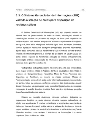 PARTE III – ESTRUTURAÇÃO METODOLÓGICA                                             - 109 -



2.3. O Sistema Gerenciador de Informações (SGI)
voltado à seleção de áreas para disposição de
resíduos sólidos

       O Sistema Gerenciador de Informações (SGI) aqui proposto constitui um
sistema físico de gerenciamento de todos os dados, informações, critérios e
classificações voltados ao processo de seleção de áreas para disposição de
resíduos sólidos. Este sistema tem por base a estrutura apresentada no diagrama
da Figura 8, onde estão interligados de forma lógica todas as etapas, processos,
técnicas e produtos necessários ao objetivo principal desta proposta. Assim sendo,
a partir desta estrutura é possível implementar o SGI, de forma a executar diversas
funções previstas nesta proposta, a exemplo do que ocorre em SOUZA (2000), tais
como: análise espacial de fenômenos; produção de mapas; armazenamento,
manipulação, análise e recuperação de informações geoambientais na forma de
banco de dados georeferenciados; etc.

       Cada produto cartográfico presente no sistema proposto, seja o mapa base,
ou os mapas temáticos (Mapa de Aspectos de Uso e Ocupação do Solo; Mapa de
Unidades de Compartimentação Fisiográfica; Mapa de Áreas Potenciais para
Disposição   de   Resíduos),   ou   mesmo    os   mapas    auxiliares   (Mapas   de
Fotointerpretação, entre outros), pode conter informações espaciais representadas
por pontos, linhas ou polígonos, conforme a origem e tipo do(s) dado(s). A partir
destas informações são executadas várias operações lógicas básicas e avançadas,
necessárias à geração de outros produtos. Tudo isso deve condicionar a escolha
dos softwares utilizados pelo sistema.

       Existem no mercado atualmente inúmeros softwares dedicados ao
mapeamento temático, os quais oferecem diversos recursos cartográficos, de
edição e de visualização. O nível de portabilidade (a importação e exportação de
dados em diversos formatos) facilita não só a elaboração de diversos tipos de
mapas temáticos, através da possibilidade de entrada e saída de informações de
diferentes arquivos, como também o intercâmbio de informações com outros
programas (BRITO & MENEZES 1999).
 