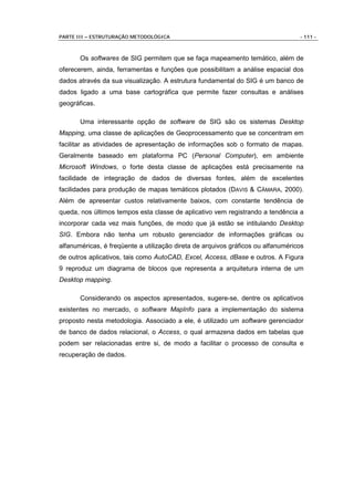 PARTE III – ESTRUTURAÇÃO METODOLÓGICA                                             - 111 -



       Os softwares de SIG permitem que se faça mapeamento temático, além de
oferecerem, ainda, ferramentas e funções que possibilitam a análise espacial dos
dados através da sua visualização. A estrutura fundamental do SIG é um banco de
dados ligado a uma base cartográfica que permite fazer consultas e análises
geográficas.

       Uma interessante opção de software de SIG são os sistemas Desktop
Mapping, uma classe de aplicações de Geoprocessamento que se concentram em
facilitar as atividades de apresentação de informações sob o formato de mapas.
Geralmente baseado em plataforma PC (Personal Computer), em ambiente
Microsoft Windows, o forte desta classe de aplicações está precisamente na
facilidade de integração de dados de diversas fontes, além de excelentes
facilidades para produção de mapas temáticos plotados (DAVIS & CÂMARA, 2000).
Além de apresentar custos relativamente baixos, com constante tendência de
queda, nos últimos tempos esta classe de aplicativo vem registrando a tendência a
incorporar cada vez mais funções, de modo que já estão se intitulando Desktop
SIG. Embora não tenha um robusto gerenciador de informações gráficas ou
alfanuméricas, é freqüente a utilização direta de arquivos gráficos ou alfanuméricos
de outros aplicativos, tais como AutoCAD, Excel, Access, dBase e outros. A Figura
9 reproduz um diagrama de blocos que representa a arquitetura interna de um
Desktop mapping.

       Considerando os aspectos apresentados, sugere-se, dentre os aplicativos
existentes no mercado, o software MapInfo para a implementação do sistema
proposto nesta metodologia. Associado a ele, é utilizado um software gerenciador
de banco de dados relacional, o Access, o qual armazena dados em tabelas que
podem ser relacionadas entre si, de modo a facilitar o processo de consulta e
recuperação de dados.
 