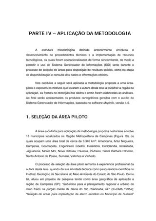 PARTE IV – APLICAÇÃO DA METODOLOGIA


       A    estrutura   metodológica     definida   anteriormente    envolveu    o
desenvolvimento de procedimentos técnicos e a implementação de recursos
tecnológicos, os quais foram operacionalizados de forma concomitante, de modo a
permitir o uso do Sistema Gerenciador de Informações (SGI) tanto durante o
processo de seleção de áreas para disposição de resíduos sólidos, como na etapa
de disponibilização e consulta dos dados e informações obtidos.

       Nos capítulos a seguir será aplicada a metodologia proposta a uma área-
piloto e expostos os motivos que levaram a autora desta tese a escolher a região de
aplicação, as formas de obtenção dos dados e como foram elaboradas as análises.
Ao final serão apresentados os produtos cartográficos gerados com o auxílio do
Sistema Gerenciador de Informações, baseado no software MapInfo, versão 4,5.



1. SELEÇÃO DA ÁREA PILOTO


       A área escolhida para aplicação da metodologia proposta nesta tese envolve
18 municípios localizados na Região Metropolitana de Campinas (Figura 10), os
quais ocupam uma área total de cerca de 3.340 km²: Americana, Artur Nogueira,
Campinas, Cosmópolis, Engenheiro Coelho, Holambra, Hortolândia, Indaiatuba,
Jaguariúna, Monte Mor, Nova Odessa, Paulínia, Pedreira, Santa Bárbara D’Oeste,
Santo Antonio de Posse, Sumaré, Valinhos e Vinhedo.

       O processo de seleção da área piloto remonta à experiência profissional da
autora desta tese, quando da sua atividade técnica como pesquisadora científica no
Instituto Geológico da Secretaria do Meio Ambiente do Estado de São Paulo. Como
tal, atuou em projetos de pesquisa tendo como área geográfica de aplicação a
região de Campinas (SP): “Subsídios para o planejamento regional e urbano do
meio físico na porção média da Bacia do Rio Piracicaba, SP” (IG-SMA 1995A);
“Seleção de áreas para implantação de aterro sanitário no Município de Sumaré”
 