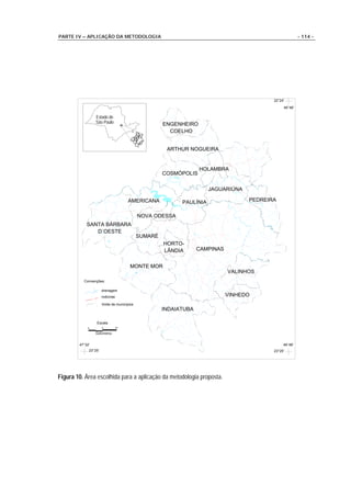 PARTE IV – APLICAÇÃO DA METODOLOGIA                                                                       - 114 -




                                                                                            22°24'

                                                                                                 46°48'

                 Estado de
                 São Paulo                            ENGENHEIRO
                                                      ENGENHEIRO
                                                        COELHO
                                                        COELHO


                                                       ARTHUR NOGUEIRA
                                                       ARTHUR NOGUEIRA


                                                                    HOLAMBRA
                                                                    HOLAMBRA
                                                      COSMÓPOLIS
                                                      COSMÓPOLIS

                                                                       JAGUARIÚNA
                                                                       JAGUARIÚNA

                                      AMERICANA
                                      AMERICANA             PAULÍNIA                 PEDREIRA
                                                                                     PEDREIRA
                                                            PAULÍNIA

                                             NOVA ODESSA
                                             NOVA ODESSA
            SANTA BÁRBARA
            SANTA BÁRBARA
               D´OESTE
               D´OESTE
                                             SUMARÉ
                                                      HORTO-
                                                      HORTO-
                                                      LÂNDIA
                                                      LÂNDIA        CAMPINAS
                                                                    CAMPINAS


                                       MONTE MOR
                                       MONTE MOR
                                                                               VALINHOS
                                                                               VALINHOS
          Convenções:

                      drenagem
                      rodovias
                                                                               VINHEDO
                                                                               VINHEDO
                      limite de municípios
                                                      INDAIATUBA
                                                       INDAIATUBA

                 Escala
            0         5          10

                 Quilometros


        47°32'                                                                                   46°48'
             23°25'                                                                         23°25'




Figura 10. Área escolhida para a aplicação da metodologia proposta.
 