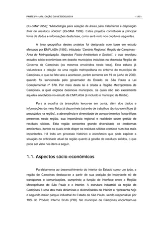 PARTE IV – APLICAÇÃO DA METODOLOGIA                                                 - 115 -



(IG-SMA1995B); “Metodologia para seleção de áreas para tratamento e disposição
final de resíduos sólidos” (IG-SMA 1999). Estes projetos constituem a principal
fonte de dados e informações desta tese, como será visto nos capítulos seguintes.

       A área geográfica destes projetos foi designada com base em estudo
efetuado por EMPLASA (1993), intitulado “Cenário Regional. Região de Campinas -
Área de Metropolização. Aspectos Físico-Ambientais e Sociais”, o qual envolveu
estudos sócio-econômicos em dezoito municípios incluídos na chamada Região de
Governo de Campinas (os mesmos envolvidos nesta tese). Este estudo já
vislumbrava a criação de uma região metropolitana no entorno do município de
Campinas, o que de fato veio a acontecer, porém somente em 19 de junho de 2000,
quando foi sancionada pelo governador do Estado de São Paulo a Lei
Complementar nº 870. Por meio desta lei é criada a Região Metropolitana de
Campinas, a qual engloba dezenove municípios, os quais não são exatamente
aqueles envolvidos no estudo da EMPLASA (é incluído o município de Itatiba).

       Para a escolha da área-piloto levou-se em conta, além dos dados e
informações do meio físico já disponíveis (através de trabalhos técnico-científicos já
produzidos na região), a abrangência e diversidade de compartimentos fisiográficos
presentes nesta região, sua importância regional e realidade sobre gestão de
resíduos sólidos. Esta região concentra grande diversidade de problemas
ambientais, dentre os quais onde dispor os resíduos sólidos consiste num dos mais
importantes. Há todo um processo histórico e econômico que pode explicar a
situação de criticidade atual da região quanto à gestão de resíduos sólidos, o que
pode ser visto nos itens a seguir.



1.1. Aspectos sócio-econômicos

       Paralelamente ao desenvolvimento do interior do Estado como um todo, a
região de Campinas destaca-se a partir de sua posição de importante nó de
transportes e comunicações, cumprindo a função de interface entre a Região
Metropolitana de São Paulo e o Interior. A estrutura industrial da região de
Campinas é uma das mais dinâmicas e diversificadas do Interior e representa hoje
o segundo maior parque industrial do Estado de São Paulo, sendo responsável por
10% do Produto Interno Bruto (PIB). No município de Campinas encontram-se
 