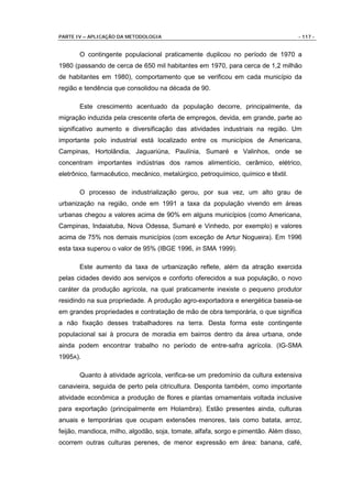 PARTE IV – APLICAÇÃO DA METODOLOGIA                                                - 117 -


       O contingente populacional praticamente duplicou no período de 1970 a
1980 (passando de cerca de 650 mil habitantes em 1970, para cerca de 1,2 milhão
de habitantes em 1980), comportamento que se verificou em cada município da
região e tendência que consolidou na década de 90.

       Este crescimento acentuado da população decorre, principalmente, da
migração induzida pela crescente oferta de empregos, devida, em grande, parte ao
significativo aumento e diversificação das atividades industriais na região. Um
importante polo industrial está localizado entre os municípios de Americana,
Campinas, Hortolândia, Jaguariúna, Paulínia, Sumaré e Valinhos, onde se
concentram importantes indústrias dos ramos alimentício, cerâmico, elétrico,
eletrônico, farmacêutico, mecânico, metalúrgico, petroquímico, químico e têxtil.

       O processo de industrialização gerou, por sua vez, um alto grau de
urbanização na região, onde em 1991 a taxa da população vivendo em áreas
urbanas chegou a valores acima de 90% em alguns municípios (como Americana,
Campinas, Indaiatuba, Nova Odessa, Sumaré e Vinhedo, por exemplo) e valores
acima de 75% nos demais municípios (com exceção de Artur Nogueira). Em 1996
esta taxa superou o valor de 95% (IBGE 1996, in SMA 1999).

       Este aumento da taxa de urbanização reflete, além da atração exercida
pelas cidades devido aos serviços e conforto oferecidos a sua população, o novo
caráter da produção agrícola, na qual praticamente inexiste o pequeno produtor
residindo na sua propriedade. A produção agro-exportadora e energética baseia-se
em grandes propriedades e contratação de mão de obra temporária, o que significa
a não fixação desses trabalhadores na terra. Desta forma este contingente
populacional sai à procura de moradia em bairros dentro da área urbana, onde
ainda podem encontrar trabalho no período de entre-safra agrícola. (IG-SMA
1995A).

       Quanto à atividade agrícola, verifica-se um predomínio da cultura extensiva
canavieira, seguida de perto pela citricultura. Desponta também, como importante
atividade econômica a produção de flores e plantas ornamentais voltada inclusive
para exportação (principalmente em Holambra). Estão presentes ainda, culturas
anuais e temporárias que ocupam extensões menores, tais como batata, arroz,
feijão, mandioca, milho, algodão, soja, tomate, alfafa, sorgo e pimentão. Além disso,
ocorrem outras culturas perenes, de menor expressão em área: banana, café,
 