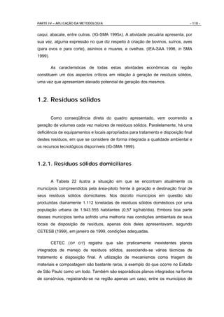 PARTE IV – APLICAÇÃO DA METODOLOGIA                                              - 118 -


caqui, abacate, entre outras. (IG-SMA 1995A). A atividade pecuária apresenta, por
sua vez, alguma expressão no que diz respeito à criação de bovinos, suínos, aves
(para ovos e para corte), asininos e muares, e ovelhas. (IEA-SAA 1996, in SMA
1999).

         As características de todas estas atividades econômicas da região
constituem um dos aspectos críticos em relação à geração de resíduos sólidos,
uma vez que apresentam elevado potencial de geração dos mesmos.



1.2. Resíduos sólidos

         Como conseqüência direta do quadro apresentado, vem ocorrendo a
geração de volumes cada vez maiores de resíduos sólidos. Paralelamente, há uma
deficiência de equipamentos e locais apropriados para tratamento e disposição final
destes resíduos, em que se considere de forma integrada a qualidade ambiental e
os recursos tecnológicos disponíveis (IG-SMA 1999).



1.2.1. Resíduos sólidos domiciliares


         A Tabela 22 ilustra a situação em que se encontram atualmente os
municípios compreendidos pela área-piloto frente à geração e destinação final de
seus resíduos sólidos domiciliares. Nos dezoito municípios em questão são
produzidas diariamente 1.112 toneladas de resíduos sólidos domésticos por uma
população urbana de 1.943.555 habitantes (0,57 kg/hab/dia). Embora boa parte
desses municípios tenha sofrido uma melhoria nas condições ambientais de seus
locais de disposição de resíduos, apenas dois deles apresentavam, segundo
CETESB (1999), em janeiro de 1999, condições adequadas.

         CETEC (OP CIT) registra que são praticamente inexistentes planos
integrados de manejo de resíduos sólidos, associando-se várias técnicas de
tratamento e disposição final. A utilização de mecanismos como triagem de
materiais e compostagem são bastante raros, a exemplo do que ocorre no Estado
de São Paulo como um todo. Também são esporádicos planos integrados na forma
de consórcios, registrando-se na região apenas um caso, entre os municípios de
 